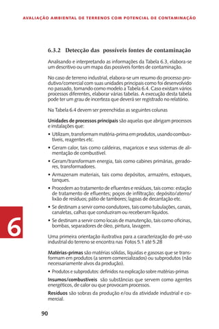 90
Avaliação Ambiental de Terrenos com Potencial de Contaminação
6
6.3.2	 Detecção das possíveis fontes de contaminação
Analisando e interpretando as informações da Tabela 6.3, elabora-se
um descritivo ou um mapa das possíveis fontes de contaminação.
No caso de terreno industrial, elabora-se um resumo do processo pro-
dutivo/comercial com suas unidades principais como foi desenvolvido
no passado, tomando como modelo a Tabela 6.4. Caso existam vários
processos diferentes, elaborar várias tabelas. A execução desta tabela
pode ter um grau de incerteza que deverá ser registrado no relatório.
Na Tabela 6.4 devem ser preenchidas as seguintes colunas
Unidades de processos principais são aquelas que abrigam processos
e instalações que:
Utilizam,transformammatéria-primaemprodutos,usandocombus-•	
tíveis, reagentes etc.
Geram calor, tais como caldeiras, maçaricos e seus sistemas de ali-•	
mentação de combustível.
Geram/transformam energia, tais como cabines primárias, gerado-•	
res, transformadores.
Armazenam materiais, tais como depósitos, armazéns, estoques,•	
tanques.
Procedem ao tratamento de efluentes e resíduos, tais como: estação•	
de tratamento de efluentes; poços de infiltração; depósito/aterro/
lixão de resíduos; pátio de tambores; lagoas de decantação etc.
Se destinam a servir como condutores, tais como tubulações, canais,•	
canaletas, calhas que conduziram ou receberam líquidos.
Se destinam a servir como locais de manutenção, tais como oficinas,•	
bombas, separadores de óleo, pintura, lavagem.
Uma primeira orientação ilustrativa para a caracterização do pré-uso
industrial do terreno se encontra nas Fotos 5.1 até 5.28
Matérias-primas são matérias sólidas, líquidas e gasosas que se trans-
formam em produtos (a serem comercializados) ou subprodutos (não
necessariamente alvos da produção).
Produtos e subprodutos: definidos na explicação sobre matérias-primas•	
Insumos/combustíveis são substâncias que servem como agentes
energéticos, de calor ou que provocam processos.
Resíduos são sobras da produção e/ou da atividade industrial e co-
mercial.
 