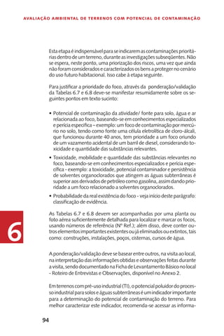 94
Avaliação Ambiental de Terrenos com Potencial de Contaminação
6
Estaetapaéindispensávelparaseindicaremascontaminaçõesprioritá-
riasdentrodeumterreno,duranteasinvestigaçõessubseqüentes.Não
se espera, neste ponto, uma priorização dos riscos, uma vez que ainda
nãoforamconsideradosecaracterizadososbensaprotegernocenário
do uso futuro habitacional. Isso cabe à etapa seguinte.
Para justificar a prioridade do foco, através da ponderação/validação
da Tabelas 6.7 e 6.8 deve-se manifestar resumidamente sobre os se-
guintes pontos em texto sucinto:
Potencial de contaminação da atividade/ fonte para solo, água e ar•	
relacionada ao foco, baseando-se em conhecimentos especializados
e perícia especifica – exemplo: um foco de contaminação por mercú-
rio no solo, tendo como fonte uma célula eletrolítica de cloro-álcali,
que funcionou durante 40 anos, tem prioridade a um foco oriundo
de um vazamento acidental de um barril de diesel, considerando to-
xicidade e quantidade das substâncias relevantes.
Toxicidade, mobilidade e quantidade das substâncias relevantes no•	
foco, baseando-se em conhecimentos especializados e perícia espe-
cífica - exemplo: a toxicidade, potencial contaminador e persistência
de solventes organoclorados que atingem as águas subterrâneas é
superior aos derivados de petróleo como gasolina, assim dando prio-
ridade a um foco relacionado a solventes organoclorados.
Probabilidade da real existência do foco - veja início deste parágrafo:•	
classificação de evidência.
As Tabelas 6.7 e 6.8 devem ser acompanhadas por uma planta ou
foto aérea suficientemente detalhada para localizar e marcar os focos,
usando números de referência (Nº Ref.); além disso, deve conter ou-
troselementosimportantesexistentesoujáeliminadosouextintos,tais
como: construções, instalações, poços, cisternas, cursos de água.
A ponderação/validação deve se basear entre outros, na visita ao local,
na interpretação das informações obtidas e observações feitas durante
avisita,sendodocumentadonaFichadeLevantamentoBásiconolocal
- Roteiro de Entrevistas e Observações, disponível no Anexo 2.
Emterrenoscompré-usoindustrial(TI),opotencialpoluidordoproces-
soindustrialparasoloseáguassubterrâneaséumindicadorimportante
para a determinação do potencial de contaminação do terreno. Para
melhor caracterizar este indicador, recomenda-se acessar as informa-
 