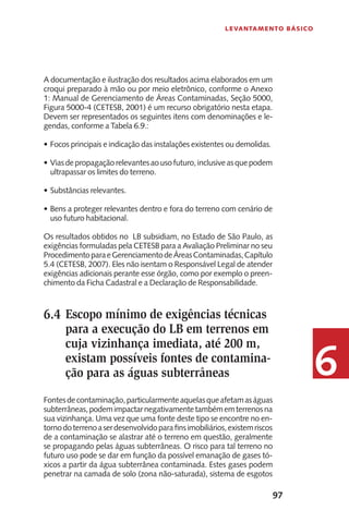 97
Levantamento Básico
6
A documentação e ilustração dos resultados acima elaborados em um
croqui preparado à mão ou por meio eletrônico, conforme o Anexo
1: Manual de Gerenciamento de Áreas Contaminadas, Seção 5000,
Figura 5000-4 (CETESB, 2001) é um recurso obrigatório nesta etapa.
Devem ser representados os seguintes itens com denominações e le-
gendas, conforme a Tabela 6.9.:
F•	 ocos principais e indicação das instalações existentes ou demolidas.
Viasdepropagaçãorelevantesaousofuturo,inclusiveasquepodem•	
ultrapassar os limites do terreno.
Substâncias relevantes.•	
Bens a proteger relevantes dentro e fora do terreno com cenário de•	
uso futuro habitacional.
Os resultados obtidos no LB subsidiam, no Estado de São Paulo, as
exigências formuladas pela CETESB para a Avaliação Preliminar no seu
ProcedimentoparaeGerenciamentodeÁreasContaminadas,Capítulo
5.4 (CETESB, 2007). Eles não isentam o Responsável Legal de atender
exigências adicionais perante esse órgão, como por exemplo o preen-
chimento da Ficha Cadastral e a Declaração de Responsabilidade.
Escopo mínimo de exigências técnicas
para a execução do LB em terrenos em
cuja vizinhança imediata, até 200 m,
existam possíveis fontes de contamina-
ção para as águas subterrâneas
Fontesdecontaminação,particularmenteaquelasqueafetamaságuas
subterrâneas,podemimpactarnegativamentetambémemterrenosna
sua vizinhança. Uma vez que uma fonte deste tipo se encontre no en-
tornodoterrenoaserdesenvolvidoparafinsimobiliários,existemriscos
de a contaminação se alastrar até o terreno em questão, geralmente
se propagando pelas águas subterrâneas. O risco para tal terreno no
futuro uso pode se dar em função da possível emanação de gases tó-
xicos a partir da água subterrânea contaminada. Estes gases podem
penetrar na camada de solo (zona não-saturada), sistema de esgotos
6.4
 