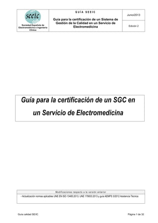 Sociedad Española de
Electromedicina e Ingeniería
Clínica
G
G U
U Í
Í A
A S
S E
E E
E I
I C
C
Junio/2013
Guía para la certificación de un Sistema de
Gestión de la Calidad en un Servicio de
Electromedicina Edición 2
Guía calidad SE/IC Página 1 de 32
Guía para la certificación de un SGC en
un Servicio de Electromedicina
Modificaciones respecto a la versión anterior
- Actualización normas aplicables UNE EN ISO 13485:2013, UNE 179003:2013 y guía AEMPS 3/2012 Asistencia Técnica
 