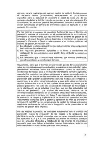 ejemplo, para la realización del examen médico de aptitud). En tales casos
es necesario definir (normalmente, estableciendo un procedimiento
específico para la actividad en cuestión) el papel de cada una de las
unidades afectadas y del Servicio de prevención, y sus interrelaciones. Es
fundamental, en particular, precisar las previsiones, cambios o sucesos que
deben comunicarse al Servicio de prevención (véase el apartado 4.1.3 del
presente documento).

Por las razones expuestas, se considera fundamental que el Servicio de
prevención asesore al empresario en el establecimiento de las funciones,
actividades e interrelaciones que las unidades del sistema de gestión de la
empresa y el propio Servicio deben desarrollar o mantener en materia de
prevención. Para ello, el Servicio debe asesorar a las distintas unidades del
sistema de gestión, en relación con:
a) Los objetivos y criterios preventivos que deben orientar el desempeño de
    las funciones de cada unidad.
b) Los requisitos preventivos aplicables a la forma y condiciones de
    realización de las actividades cuya gestión tiene atribuida la unidad en
    cuestión.
c) Las relaciones que la unidad debe mantener, por motivos preventivos,
    con otras unidades y con el propio Servicio.

Obviamente, para que el Servicio de prevención pueda dar asesoramiento
sobre los requisitos preventivos aplicables a una determinada actividad, debe
previamente informarse sobre sus características (forma de realización,
condiciones de trabajo, etc.), a fin de poder identificar la normativa aplicable,
concretar los requisitos que deben satisfacerse y valorar su cumplimiento; a
continuación, en función de los resultados de esa valoración, el Servicio de
prevención debe prestar asesoramiento sobre las medidas de corrección o
control que, a su juicio, convendría adoptar y, para esto, debe previamente
recabar información acerca de las posibles limitaciones impuestas por el
proceso productivo. Por todo ello, la calidad de evaluación de los riesgos y
de la planificación de la actividad preventiva, que son las actividades del
Servicio de prevención que acaban de describirse, depende de la
información recabada/recibida de las unidades afectadas y deben realizarse,
por tanto, en estrecho contacto con éstas. A este respecto, cabe señalar que
la evaluación de riesgos y la planificación de la actividad preventiva son los
instrumentos esenciales para la gestión y aplicación del Plan de prevención
(artículo 2.3 del RSP) y, en consecuencia, la calidad de dichas actividades
condiciona totalmente la calidad de la integración de la prevención en el
sistema de gestión de la empresa.

Por las razones expuestas, se considera fundamental que el Servicio de
prevención realice la evaluación de los riesgos y la (propuesta de)
planificación de la actividad preventiva, que se tratan, respectivamente, en
los apartados 4.2.1 y 4.2.2 del presente documento, en estrecho contacto
con las unidades afectadas y recabando de las mismas la información
necesaria para que dichas actividades puedan desarrollarse teniendo en
consideración lo indicado en las apartados mencionados.



                                                                             10
 