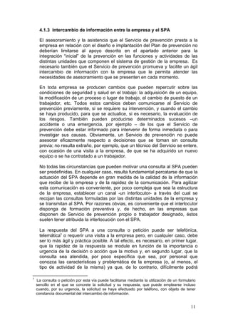 4.1.3 Intercambio de información entre la empresa y el SPA

      El asesoramiento y la asistencia que el Servicio de prevención presta a la
      empresa en relación con el diseño e implantación del Plan de prevención no
      deberían limitarse al apoyo descrito en el apartado anterior para la
      integración “inicial” de la prevención en las funciones y actividades de las
      distintas unidades que componen el sistema de gestión de la empresa. Es
      necesario también que el Servicio de prevención promueva y facilite un ágil
      intercambio de información con la empresa que le permita atender las
      necesidades de asesoramiento que se presenten en cada momento.

      En toda empresa se producen cambios que pueden repercutir sobre las
      condiciones de seguridad y salud en el trabajo: la adquisición de un equipo,
      la modificación de un proceso o lugar de trabajo, el cambio de puesto de un
      trabajador, etc. Todos estos cambios deben comunicarse al Servicio de
      prevención previamente, si se requiere su intervención, y cuando el cambio
      se haya producido, para que se actualice, si es necesario, la evaluación de
      los riesgos. También pueden producirse determinados sucesos –un
      accidente o una emergencia, por ejemplo – de los que el Servicio de
      prevención debe estar informado para intervenir de forma inmediata o para
      investigar sus causas. Obviamente, un Servicio de prevención no puede
      asesorar eficazmente respecto a decisiones que se toman sin consulta
      previa; no resulta extraño, por ejemplo, que un técnico del Servicio se entere,
      con ocasión de una visita a la empresa, de que se ha adquirido un nuevo
      equipo o se ha contratado a un trabajador.

      No todas las circunstancias que pueden motivar una consulta al SPA pueden
      ser predefinidas. En cualquier caso, resulta fundamental percatarse de que la
      actuación del SPA depende en gran medida de la calidad de la información
      que recibe de la empresa y de la rapidez de la comunicación. Para agilizar
      esta comunicación es conveniente, por poco compleja que sea la estructura
      de la empresa, establecer un canal -un interlocutor- a través del cual se
      recojan las consultas formuladas por las distintas unidades de la empresa y
      se transmitan al SPA. Por razones obvias, es conveniente que el interlocutor
      disponga de formación preventiva y, de hecho, en las empresas que
      disponen de Servicio de prevención propio o trabajador designado, éstos
      suelen tener atribuida la interlocución con el SPA.

      La respuesta del SPA a una consulta o petición puede ser telefónica,
      telemática1 o requerir una visita a la empresa pero, en cualquier caso, debe
      ser lo más ágil y práctica posible. A tal efecto, es necesario, en primer lugar,
      que la rapidez de la respuesta se module en función de la importancia o
      urgencia de la decisión o acción que la motiva y, en segundo lugar, que la
      consulta sea atendida, por poco específica que sea, por personal que
      conozca las características y problemática de la empresa (o, al menos, el
      tipo de actividad de la misma) ya que, de lo contrario, difícilmente podrá

1
    La consulta o petición por esta vía puede facilitarse mediante la utilización de un formulario
    sencillo en el que se concrete la solicitud y su respuesta, que puede emplearse incluso
    cuando, por su urgencia, la solicitud se haya efectuado por teléfono, con objeto de tener
    constancia documental del intercambio de información.


                                                                                               11
 