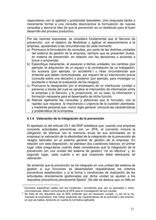 responderse con la agilidad y practicidad deseables. Una respuesta tardía o
      meramente formal a una consulta desincentiva la formulación de nuevas
      consultas y abona la idea de que la prevención es un obstáculo para el buen
      desarrollo del proceso productivo.

      Por las razones expuestas, se considera fundamental que el Servicio de
      prevención, con el objetivo de flexibilizar y agilizar el asesoramiento a la
      empresa, ajustándolo a las circunstancias de cada momento:
      a) Promueva la formulación de consultas, por parte de las distintas unidades
         del sistema de gestión de la empresa, siempre que se presenten dudas,
         en materia de prevención, en relación con las decisiones o acciones a
         tomar o emprender.
      b) Especifique claramente, al asesorar a dichas unidades, los cambios (por
         ejemplo, la adquisición de un equipo o la contratación de un trabajador),
         los sucesos (por ejemplo, un accidente1) u otras circunstancias que
         entiende que deben comunicársele, por requerir de su intervención previa
         (consulta sobre una decisión) o posterior (por ejemplo, para investigar un
         accidente o revisar la evaluación de los riesgos).
      c) Promueva la designación por el empresario de un interlocutor (unidad o
         persona) a través del cual se canalice el intercambio de información entre
         la empresa y el Servicio, y le proporcione, en su caso, la información y
         formación necesaria para el desempeño de dicha función.
      d) Atienda ágilmente las consultas y peticiones que le formulen, con la
         rapidez que requiera la importancia o urgencia de la cuestión planteada,
         y mediante personal que -como regla general- conozca las características
         y problemática de la empresa.

      4.1.4 Valoración de la integración de la prevención

      El apartado e) del artículo 20.1 del RSP establece que, cuando una empresa
      concierte actividades preventivas con un SPA, el concierto incluirá la
      obligación de efectuar (en la memoria anual de sus actividades en la
      empresa) la valoración de la efectividad de la integración de la prevención de
      riesgos laborales en el sistema general de gestión de la empresa. En
      relación con esta disposición, se plantean dos cuestiones básicas: en primer
      lugar cabe preguntarse cuándo debe considerarse que la integración de la
      prevención (en una unidad del sistema de gestión) “no es efectiva” y, en
      segundo lugar, cada cuánto o en qué ocasiones debe efectuarse tal
      valoración.

      Se entiende que la prevención se ha integrado en una unidad del sistema de
      gestión si sus funciones se desempeñan respetándose los criterios
      preventivos establecidos, y si la forma y condiciones de realización de las
      actividades directamente gestionadas por dicha unidad se ajustan a los
      requisitos preventivos previamente fijados2. De ello se deduce que un fallo en

1
    Conviene especificar cuáles son los incidentes / accidentes que, por su gravedad u otras
    circunstancias, deben comunicarse al SPA para la investigación de sus causas.
2
    Se trata de los requisitos que el SPA entiende que es necesario cumplir –y así se lo ha
    indicado al empresario- tras haber analizado las características de la actividad y del entorno
    en que se realiza, teniendo en cuenta la normativa aplicable.


                                                                                               12
 