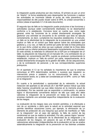 la integración puede producirse por dos motivos. El primero es por un error
de “diseño”: la forma establecida para desempeñar las funciones o realizar
las actividades es incorrecta (desde el punto de vista preventivo). La
responsabilidad de ello puede recaer sobre el SPA, la unidad concernida o
ambos (véase el apartado 4.1.2 de este documento).

El segundo tipo de fallo en la integración puede producirse si las funciones y
actividades (aunque estén correctamente diseñadas) no se desempeñan
conforme a lo establecido. Conviene tener en cuenta que, como regla
general, entre las funciones de la unidad directamente encargada de
gestionar una actividad se encuentra la de controlar que ésta se ejecuta
correctamente, es decir, cumpliendo los requisitos establecidos. A menudo,
un fallo en la efectividad de la integración de la prevención en una unidad
implica un fallo en el control que debe ejercer sobre las actividades que
gestiona y, a su vez, un fallo de control por parte de toda la línea jerárquica
en la que dicha unidad se sitúa (ya que cualquier unidad de la línea debe
controlar que su inferior jerárquico desempeña correctamente sus funciones).
En este sentido, la reiterada no utilización de un EPI por un trabajador de un
taller, la adquisición de máquinas sin el marcado CE, o la contratación de un
trabajador sin conocimiento del SPA, cuando se producen contraviniendo lo
establecido, implican un “fallo de control” por parte, respectivamente, de la
unidad directamente encargada de la gestión del taller, de las adquisiciones,
o de la contratación de personal, y de sus correspondientes superiores
jerárquicos.

En el apartado 4.1.3 se ha señalado la importancia de que la empresa
comunique al SPA determinados cambios o sucesos que requieren su
intervención previa o posterior. La no comunicación de éstos, o su
comunicación tardía, es -y debe ser considerada por el SPA- como un “fallo
en la integración”.

En cuanto a la periodicidad u oportunidad de la valoración, la actual
redacción del apartado e) del artículo 20.1 del RSP parece indicar que ésta
debe hacerse anualmente (ya que debe incluirse en la memoria anual de
actividades). Por las razones que se expondrán a continuación, no parece
lógico ni técnicamente conveniente deducir de ello que cada año deba
valorarse la integración de la prevención en todas las unidades de la
empresa mediante una actividad específica independiente de la evaluación
de los riesgos.

La evaluación de los riesgos (sea una revisión periódica, o la efectuada a
raíz de un accidente o daño para la salud) es la actividad esencial que
permite identificar situaciones (como, por ejemplo, la eliminación de un
elemento de protección de una máquina) que ponen de manifiesto un “fallo
en la integración” (en el caso del ejemplo, la falta de control de las
condiciones en que se realiza la actividad). Por ello, parece lógico “asociar”
ambas actividades (la valoración de la efectividad de la integración y la
evaluación de los riesgos), sin perjuicio de que el SPA pueda realizar
valoraciones adicionales (independientes de la evaluación) en las se analice
sistemáticamente la integración de la prevención en las distintas unidades


                                                                           13
 