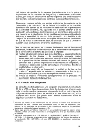 del sistema de gestión de la empresa (particularmente, tras la primera
      implantación de las medidas de integración) o valoraciones ocasionales
      cuando, por cualquier circunstancia, detecte un posible fallo en la integración
      (por ejemplo, en la comunicación de cambios o sucesos antes mencionada).

      Finalmente, conviene señalar una ventaja adicional de la asociación de la
      “evaluación” y la “valoración”: la de facilitar la inclusión de las medidas
      correctoras que deriven de los resultados de esta última en la planificación
      de la actividad preventiva. Así, siguiendo con el ejemplo anterior, si en la
      evaluación se ha detectado la eliminación de un elemento de protección de
      una máquina, en la planificación de las medidas correctoras no sólo debería
      indicarse la necesidad de reponer dicha protección, sino también la de
      “mejorar” la actuación de la unidad encargada de controlar las condiciones
      en que se realiza la actividad (es decir, la necesidad de que la unidad en
      cuestión actúe efectivamente en la forma establecida).

      Por las razones expuestas, se considera fundamental que el Servicio de
      prevención, en relación con la valoración de la efectividad de la integración
      de la prevención en el sistema de gestión de la empresa:
      a) Realice tal valoración siempre que revise (periódica u ocasionalmente) la
         evaluación de los riesgos y, de considerarlo necesario, realice
         valoraciones adicionales para examinar sistemáticamente la integración
         de la prevención en las distintas unidades del sistema de gestión, en
         particular, tras la primera implantación de las medidas de integración, y
         valoraciones ocasionales cuando, por cualquier circunstancia, detecte un
         posible fallo en la integración.
      b) Indique, para cada fallo de integración1, la unidad en la éste se ha
         producido2, especificando su naturaleza y concretando la función (por
         ejemplo, la de control) que se ha desempeñado incorrectamente.
      c) Incluya las medidas correctoras correspondientes en la propuesta de
         planificación de la actividad preventiva.

      4.1.5 Consulta a los trabajadores

      La consulta a los trabajadores es una obligación empresarial3. En el artículo
      33 de la LPRL se listan los principales tipos de decisión que el empresario
      debe consultar con los trabajadores, sin que ello implique restricción de la
      obligación de consultar (como se establece en ese mismo artículo) sobre
      cualquier otra acción que pueda tener efectos sustanciales sobre la
      seguridad y salud de los trabajadores.

1
    Incluidos los “fallos” en la comunicación de los cambios o sucesos que requieren la
    intervención del SPA. También debe considerarse como un “fallo de integración”, por
    ejemplo, la no realización de la consulta a los trabajadores según el procedimiento
    previamente establecido (véase el apartado 4.1.5).
2
     Como regla general, un “fallo de integración” en una unidad implica, por las razones antes
    indicadas, un fallo (un control insuficiente) en la línea jerárquica de la que depende la unidad
    en cuestión.
3
     Regulada, básicamente, en la LPRL (artículo 18.2 y el capítulo V) y el RSP (artículos 1.2,
    3.2, 16.2 y 21.2). Además, en algunas normas específicas como, por ejemplo, las relativas a
    la construcción (RD 1627/1997) o el ruido (RD 286/2006), se establecen precisiones
    adicionales.


                                                                                                 14
 
