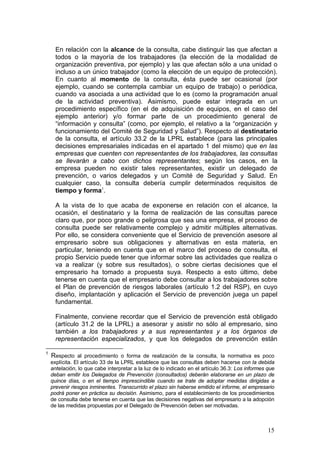 En relación con la alcance de la consulta, cabe distinguir las que afectan a
      todos o la mayoría de los trabajadores (la elección de la modalidad de
      organización preventiva, por ejemplo) y las que afectan sólo a una unidad o
      incluso a un único trabajador (como la elección de un equipo de protección).
      En cuanto al momento de la consulta, ésta puede ser ocasional (por
      ejemplo, cuando se contempla cambiar un equipo de trabajo) o periódica,
      cuando va asociada a una actividad que lo es (como la programación anual
      de la actividad preventiva). Asimismo, puede estar integrada en un
      procedimiento específico (en el de adquisición de equipos, en el caso del
      ejemplo anterior) y/o formar parte de un procedimiento general de
      “información y consulta” (como, por ejemplo, el relativo a la “organización y
      funcionamiento del Comité de Seguridad y Salud”). Respecto al destinatario
      de la consulta, el artículo 33.2 de la LPRL establece (para las principales
      decisiones empresariales indicadas en el apartado 1 del mismo) que en las
      empresas que cuenten con representantes de los trabajadores, las consultas
      se llevarán a cabo con dichos representantes; según los casos, en la
      empresa pueden no existir tales representantes, existir un delegado de
      prevención, o varios delegados y un Comité de Seguridad y Salud. En
      cualquier caso, la consulta debería cumplir determinados requisitos de
      tiempo y forma1.

      A la vista de lo que acaba de exponerse en relación con el alcance, la
      ocasión, el destinatario y la forma de realización de las consultas parece
      claro que, por poco grande o peligrosa que sea una empresa, el proceso de
      consulta puede ser relativamente complejo y admitir múltiples alternativas.
      Por ello, se considera conveniente que el Servicio de prevención asesore al
      empresario sobre sus obligaciones y alternativas en esta materia, en
      particular, teniendo en cuenta que en el marco del proceso de consulta, el
      propio Servicio puede tener que informar sobre las actividades que realiza o
      va a realizar (y sobre sus resultados), o sobre ciertas decisiones que el
      empresario ha tomado a propuesta suya. Respecto a esto último, debe
      tenerse en cuenta que el empresario debe consultar a los trabajadores sobre
      el Plan de prevención de riesgos laborales (artículo 1.2 del RSP), en cuyo
      diseño, implantación y aplicación el Servicio de prevención juega un papel
      fundamental.

      Finalmente, conviene recordar que el Servicio de prevención está obligado
      (artículo 31.2 de la LPRL) a asesorar y asistir no sólo al empresario, sino
      también a los trabajadores y a sus representantes y a los órganos de
      representación especializados, y que los delegados de prevención están

1
    Respecto al procedimiento o forma de realización de la consulta, la normativa es poco
    explícita. El artículo 33 de la LPRL establece que las consultas deben hacerse con la debida
    antelación, lo que cabe interpretar a la luz de lo indicado en el artículo 36.3: Los informes que
    deban emitir los Delegados de Prevención (consultados) deberán elaborarse en un plazo de
    quince días, o en el tiempo imprescindible cuando se trate de adoptar medidas dirigidas a
    prevenir riesgos inminentes. Transcurrido el plazo sin haberse emitido el informe, el empresario
    podrá poner en práctica su decisión. Asimismo, para el establecimiento de los procedimientos
    de consulta debe tenerse en cuenta que las decisiones negativas del empresario a la adopción
    de las medidas propuestas por el Delegado de Prevención deben ser motivadas.



                                                                                                  15
 