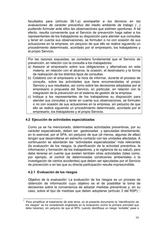 facultados para (artículo 36.1.a) acompañar a los técnicos en las
      evaluaciones de carácter preventivo del medio ambiente de trabajo (…)
      pudiendo formular ante ellos las observaciones que estimen oportunas. A tal
      efecto, resulta conveniente que el Servicio de prevención haga saber a los
      representantes de los trabajadores su disposición para atender sus consultas
      y tener en cuenta sus observaciones, se formulen o no con ocasión de sus
      actuaciones en la empresa, sin perjuicio de que ello se realice siguiendo un
      procedimiento determinado, acordado por el empresario, los trabajadores y
      el propio Servicio.

      Por las razones expuestas, se considera fundamental que el Servicio de
      prevención, en relación con la consulta a los trabajadores:
      a) Asesore al empresario sobre sus obligaciones y alternativas en esta
         materia, en relación con el alcance, la ocasión, el destinatario y la forma
         de realización de los distintos tipos de consultas.
      b) Colabore con el empresario a la hora de informar, durante el proceso de
         consulta, sobre las actividades que tiene encomendadas el propio
         Servicio y sus resultados, así como sobre las decisiones adoptadas por el
         empresario a propuesta del Servicio, en particular, en relación con la
         integración de la prevención en el sistema de gestión de la empresa.
      c) Indique a los representantes de los trabajadores su disposición para
         atender sus consultas y tener en cuenta sus observaciones, se formulen
         o no con ocasión de sus actuaciones en la empresa, sin perjuicio de que
         ello se realice siguiendo un procedimiento determinado, acordado por el
         empresario, los trabajadores y el propio Servicio.

    4.2 Ejecución de actividades especializadas

      Como ya se ha mencionado, determinadas actividades preventivas, por su
      carácter especializado, deben ser gestionadas y ejecutadas directamente,
      en lo esencial, por el SPA, sin perjuicio de que (al menos, algunas de ellas)
      tengan que desarrollarse en estrecho contacto con las unidades afectadas. A
      continuación se abordarán las “actividades especializadas” más relevantes
      (la evaluación de los riesgos, la planificación de la actividad preventiva, la
      información y formación de los trabajadores, y la vigilancia de su salud), pero
      debe tenerse en cuenta que existen también otras actividades (tales como,
      por ejemplo, el control de determinadas condiciones ambientales o la
      investigación de ciertos accidentes) que deben ser ejecutadas por el Servicio
      de prevención o en las que su directa participación resulta imprescindible.

      4.2.1 Evaluación de los riesgos

      Objetivo de la evaluación: La evaluación de los riesgos es un proceso de
      obtención de información cuyo objetivo es el de posibilitar la toma de
      decisiones sobre la conveniencia de adoptar medidas preventivas y, en su
      caso, sobre el tipo de medidas que deben adoptarse (artículo 3 del RSP) 1.

1
     Para simplificar el tratamiento de este tema, en el presente documento la “identificación de
    los riesgos” se ha considerado englobada en la evaluación (como la primera actividad que
    debe hacerse), sin perjuicio de que el SPA, cuando identifique un riesgo “evitable” pase a


                                                                                              16
 