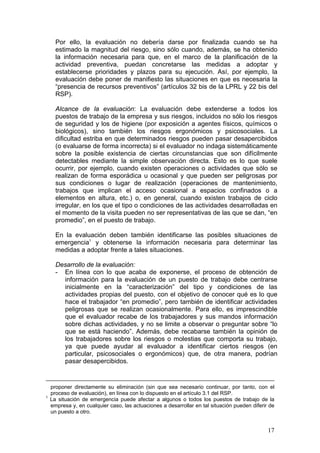 Por ello, la evaluación no debería darse por finalizada cuando se ha
      estimado la magnitud del riesgo, sino sólo cuando, además, se ha obtenido
      la información necesaria para que, en el marco de la planificación de la
      actividad preventiva, puedan concretarse las medidas a adoptar y
      establecerse prioridades y plazos para su ejecución. Así, por ejemplo, la
      evaluación debe poner de manifiesto las situaciones en que es necesaria la
      “presencia de recursos preventivos” (artículos 32 bis de la LPRL y 22 bis del
      RSP).

      Alcance de la evaluación: La evaluación debe extenderse a todos los
      puestos de trabajo de la empresa y sus riesgos, incluidos no sólo los riesgos
      de seguridad y los de higiene (por exposición a agentes físicos, químicos o
      biológicos), sino también los riesgos ergonómicos y psicosociales. La
      dificultad estriba en que determinados riesgos pueden pasar desapercibidos
      (o evaluarse de forma incorrecta) si el evaluador no indaga sistemáticamente
      sobre la posible existencia de ciertas circunstancias que son difícilmente
      detectables mediante la simple observación directa. Esto es lo que suele
      ocurrir, por ejemplo, cuando existen operaciones o actividades que sólo se
      realizan de forma esporádica u ocasional y que pueden ser peligrosas por
      sus condiciones o lugar de realización (operaciones de mantenimiento,
      trabajos que implican el acceso ocasional a espacios confinados o a
      elementos en altura, etc.) o, en general, cuando existen trabajos de ciclo
      irregular, en los que el tipo o condiciones de las actividades desarrolladas en
      el momento de la visita pueden no ser representativas de las que se dan, “en
      promedio”, en el puesto de trabajo.

      En la evaluación deben también identificarse las posibles situaciones de
      emergencia1 y obtenerse la información necesaria para determinar las
      medidas a adoptar frente a tales situaciones.

      Desarrollo de la evaluación:
      - En línea con lo que acaba de exponerse, el proceso de obtención de
        información para la evaluación de un puesto de trabajo debe centrarse
        inicialmente en la “caracterización” del tipo y condiciones de las
        actividades propias del puesto, con el objetivo de conocer qué es lo que
        hace el trabajador “en promedio”, pero también de identificar actividades
        peligrosas que se realizan ocasionalmente. Para ello, es imprescindible
        que el evaluador recabe de los trabajadores y sus mandos información
        sobre dichas actividades, y no se limite a observar o preguntar sobre “lo
        que se está haciendo”. Además, debe recabarse también la opinión de
        los trabajadores sobre los riesgos o molestias que comporta su trabajo,
        ya que puede ayudar al evaluador a identificar ciertos riesgos (en
        particular, psicosociales o ergonómicos) que, de otra manera, podrían
        pasar desapercibidos.


    proponer directamente su eliminación (sin que sea necesario continuar, por tanto, con el
    proceso de evaluación), en línea con lo dispuesto en el artículo 3.1 del RSP.
1
    La situación de emergencia puede afectar a algunos o todos los puestos de trabajo de la
    empresa y, en cualquier caso, las actuaciones a desarrollar en tal situación pueden diferir de
    un puesto a otro.


                                                                                               17
 