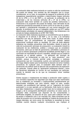 -   La evaluación debe realizarse teniendo en cuenta no sólo las condiciones
    del puesto de trabajo, sino también las del trabajador que lo ocupa,
    considerando, en su caso, la necesidad de asegurar la protección de los
    trabajadores especialmente sensibles a determinados riesgos (artículos
    25 de la LPRL y 4.1.b del RSP) y, en particular, la protección de la
    maternidad y de los menores (artículos 26 y 27 de la LPRL). La
    evaluación debe tener también en cuenta las posibles restricciones o
    limitaciones a la ocupación del puesto de trabajo, sean derivadas de las
    exigencias psicofísicas asociadas al mismo (como en el caso de un piloto,
    por ejemplo) o directamente impuestas por una norma específica (por
    ejemplo, la prohibición de que un trabajador cedido por una ETT realice
    determinadas actividades de especial peligrosidad o las limitaciones a la
    jornada de trabajo establecidas en el RD 1561/1995).
-   La evaluación debe realizarse siguiendo un procedimiento que se ajuste a
    lo dispuesto en el artículo 5 del RSP y, en su caso, a la normativa
    específica que sea de aplicación. Entre otras cosas, el citado artículo
    establece que: El procedimiento de evaluación utilizado deberá
    proporcionar confianza sobre su resultado. En caso de duda deberán
    adoptarse las medidas preventivas más favorables, desde el punto de
    vista de la prevención (principio de precaución). La evaluación incluirá la
    realización de las mediciones, análisis o ensayos que se consideren
    necesarios, salvo que se trate de operaciones, actividades o procesos en
    los que la directa apreciación profesional acreditada permita llegar a una
    conclusión sin necesidad de recurrir a aquéllos, siempre que se cumpla lo
    dispuesto en el párrafo anterior.         La aplicación del “principio de
    precaución” es fundamental no sólo por su “valor preventivo”, sino
    también, porque a menudo permite evitar complejas y costosas
    evaluaciones que son innecesarias cuando una estimación aproximada
    del riesgo debería bastar para fundamentar la decisión de tomar medidas
    preventivas. En cualquier caso, el evaluador debe siempre estar en
    condiciones de justificar tanto la elección del procedimiento de evaluación
    (en particular, cuando utilice la “apreciación profesional directa”), como
    las decisiones adoptadas en función de sus resultados (en particular,
    cuando la decisión sea la de que es innecesario tomar medidas
    preventivas).

    Ciertos equipos o instalaciones de trabajo o protección están sujetos a
    una normativa específica de seguridad que exige que sean examinados
    tras su instalación y/o revisados o inspeccionados periódicamente por
    determinadas entidades que para hacerlo, según el caso, pueden
    necesitar una acreditación (por ejemplo, por un “organismo de control
    autorizado”) o no (por ejemplo, por su fabricante). Este hecho no implica
    que tales instalaciones o equipos queden fuera de la evaluación de los
    riesgos y de la consiguiente planificación preventiva; en estos casos, el
    evaluador debe comprobar que disponen de los comprobantes o
    certificados exigibles, sin perjuicio de que, como para cualquier otro tipo
    de equipo o instalación (con o sin marcado CE), deba comprobar que se
    utiliza de acuerdo con la normativa aplicable en materia de prevención de
    riesgos laborales, así como poner de manifiesto la necesidad de tomar
    medidas cuando observe cualquier circunstancia que implique el


                                                                           18
 