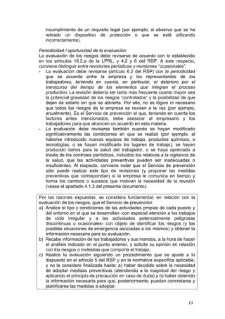 incumplimiento de un requisito legal (por ejemplo, si observa que se ha
   retirado un dispositivo de protección o que se está utilizando
   incorrectamente).

Periodicidad / oportunidad de la evaluación:
La evaluación de los riesgos debe revisarse de acuerdo con lo establecido
en los artículos 16.2.a de la LPRL, y 4.2 y 6 del RSP. A este respecto,
conviene distinguir entre revisiones periódicas y revisiones “ocasionales”:
- La evaluación debe revisarse (artículo 6.2 del RSP) con la periodicidad
   que se acuerde entre la empresa y los representantes de los
   trabajadores, teniendo en cuenta, en particular, el deterioro por el
   transcurso del tiempo de los elementos que integran el proceso
   productivo. La revisión debería ser tanto más frecuente cuanto mayor sea
   la potencial gravedad de los riesgos “controlados” y la posibilidad de que
   dejen de estarlo sin que se advierta. Por ello, no es lógico ni necesario
   que todos los riesgos de la empresa se revisen a la vez (por ejemplo,
   anualmente). Es el Servicio de prevención el que, teniendo en cuenta los
   factores antes mencionados, debe asesorar al empresario y los
   trabajadores para que alcancen un acuerdo en esta materia.
- La evaluación debe revisarse también cuando se hayan modificado
   significativamente las condiciones en que se realizó (por ejemplo, al
   haberse introducido nuevos equipos de trabajo, productos químicos, o
   tecnologías, o se hayan modificado los lugares de trabajo), se hayan
   producido daños para la salud del trabajador, o se haya apreciado a
   través de los controles periódicos, incluidos los relativos a la vigilancia de
   la salud, que las actividades preventivas pueden ser inadecuadas o
   insuficientes. Al respecto, conviene notar que el Servicio de prevención
   sólo puede realizar este tipo de revisiones (y proponer las medidas
   preventivas que correspondan) si la empresa le comunica en tiempo y
   forma los cambios o sucesos que motivan la necesidad de la revisión
   (véase el apartado 4.1.3 del presente documento).

Por las razones expuestas, se considera fundamental, en relación con la
evaluación de los riesgos, que el Servicio de prevención:
a) Analice el tipo y condiciones de las actividades propias de cada puesto y
   del entorno en el que se desarrollan -con especial atención a los trabajos
   de ciclo irregular y a las actividades potencialmente peligrosas
   discontinuas u ocasionales- con objeto de identificar los riesgos (y las
   posibles situaciones de emergencia asociadas a los mismos) y obtener la
   información necesaria para su evaluación.
b) Recabe información de los trabajadores y sus mandos, a la hora de hacer
   el análisis indicado en el punto anterior, y solicite su opinión en relación
   con los riesgos o molestias que comporta el trabajo.
c) Realice la evaluación siguiendo un procedimiento que se ajuste a lo
   dispuesto en el artículo 5 del RSP y en la normativa específica aplicable,
   y no la considere finalizada hasta: a) haber decidido sobre la necesidad
   de adoptar medidas preventivas (atendiendo a la magnitud del riesgo y
   aplicando el principio de precaución en caso de duda) y b) haber obtenido
   la información necesaria para que, posteriormente, puedan concretarse y
   planificarse las medidas a adoptar.


                                                                             19
 