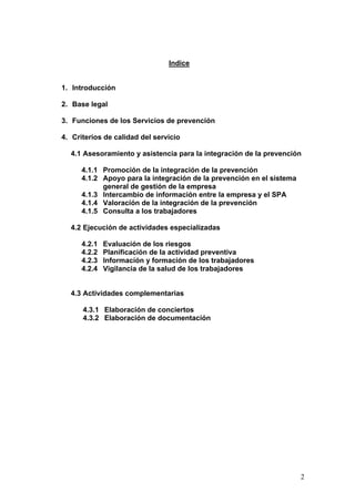 Indice


1. Introducción

2. Base legal

3. Funciones de los Servicios de prevención

4. Criterios de calidad del servicio

  4.1 Asesoramiento y asistencia para la integración de la prevención

      4.1.1 Promoción de la integración de la prevención
      4.1.2 Apoyo para la integración de la prevención en el sistema
            general de gestión de la empresa
      4.1.3 Intercambio de información entre la empresa y el SPA
      4.1.4 Valoración de la integración de la prevención
      4.1.5 Consulta a los trabajadores

  4.2 Ejecución de actividades especializadas

      4.2.1   Evaluación de los riesgos
      4.2.2   Planificación de la actividad preventiva
      4.2.3   Información y formación de los trabajadores
      4.2.4   Vigilancia de la salud de los trabajadores


  4.3 Actividades complementarias

      4.3.1 Elaboración de conciertos
      4.3.2 Elaboración de documentación




                                                                       2
 