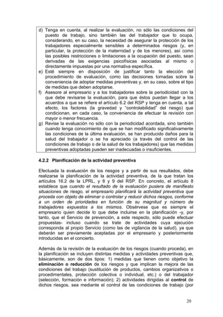 d) Tenga en cuenta, al realizar la evaluación, no sólo las condiciones del
   puesto de trabajo, sino también las del trabajador que lo ocupa,
   considerando, en su caso, la necesidad de asegurar la protección de los
   trabajadores especialmente sensibles a determinados riesgos (y, en
   particular, la protección de la maternidad y de los menores), así como
   las posibles restricciones o limitaciones a la ocupación del puesto, sean
   derivadas de las exigencias psicofísicas asociadas al mismo o
   directamente impuestas por una normativa específica.
e) Esté siempre en disposición de justificar tanto la elección del
   procedimiento de evaluación, como las decisiones tomadas sobre la
   conveniencia de adoptar medidas preventivas y, en su caso, sobre el tipo
   de medidas que deben adoptarse.
f) Asesore al empresario y a los trabajadores sobre la periodicidad con la
   que debe revisarse la evaluación, para que éstos puedan llegar a los
   acuerdos a que se refiere el artículo 6.2 del RSP y tenga en cuenta, a tal
   efecto, los factores (la gravedad y “controlabilidad” del riesgo) que
   condicionan, en cada caso, la conveniencia de efectuar la revisión con
   mayor o menor frecuencia.
g) Revise la evaluación no sólo con la periodicidad acordada, sino también
   cuando tenga conocimiento de que se han modificado significativamente
   las condiciones de la última evaluación, se han producido daños para la
   salud del trabajador o se ha apreciado (a través del control de las
   condiciones de trabajo o de la salud de los trabajadores) que las medidas
   preventivas adoptadas pueden ser inadecuadas o insuficientes.

4.2.2 Planificación de la actividad preventiva

Efectuada la evaluación de los riesgos y a partir de sus resultados, debe
realizarse la planificación de la actividad preventiva, de la que tratan los
artículos 16.2 de la LPRL, y 8 y 9 del RSP. En concreto, el artículo 8
establece que cuando el resultado de la evaluación pusiera de manifiesto
situaciones de riesgo, el empresario planificará la actividad preventiva que
proceda con objeto de eliminar o controlar y reducir dichos riesgos, conforme
a un orden de prioridades en función de su magnitud y número de
trabajadores expuestos a los mismos. Obsérvese que es siempre el
empresario quien decide lo que debe incluirse en la planificación -y, por
tanto, que el Servicio de prevención, a este respecto, sólo puede efectuar
propuestas- incluso cuando se trate de actividades cuya ejecución
corresponda al propio Servicio (como las de vigilancia de la salud), ya que
deberán ser previamente aceptadas por el empresario y posteriormente
introducidas en el concierto.

Además de la revisión de la evaluación de los riesgos (cuando proceda), en
la planificación se incluyen distintas medidas y actividades preventivas que,
básicamente, son de dos tipos: 1) medidas que tienen como objetivo la
eliminación o reducción de los riesgos y que implican la mejora de las
condiciones del trabajo (sustitución de productos, cambios organizativos o
procedimentales, protección colectiva o individual, etc.) o del trabajador
(selección, formación e información); 2) actividades dirigidas al control de
dichos riesgos, sea mediante el control de las condiciones de trabajo (por


                                                                         20
 