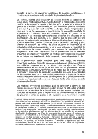 ejemplo, a través de revisiones periódicas de equipos, instalaciones o
      condiciones ambientales) o del trabajador (vigilancia de la salud).

      En general, cuando una evaluación de riesgos muestra la necesidad de
      tomar alguna medida preventiva, muestra también la necesidad de mejorar la
      gestión de la prevención, es decir, la integración de ésta en el sistema de
      gestión de la empresa; normalmente, un “fallo preventivo” pone de manifiesto
      o bien que la prevención estaba mal “diseñada” (planificada / organizada), o
      bien que no se ha controlado el cumplimiento de lo establecido (fallo de
      supervisión). En ambos casos es necesario mejorar la gestión de la
      prevención y las medidas correspondientes deberían ser incluidas en la
      planificación. Así, por ejemplo, si se observa que la protección de una
      máquina ha sido retirada, entre las medidas planificadas debería incluirse no
      sólo su reposición (medida correctora para la reducción del riesgo), sino
      también la atribución del control de dicha situación al supervisor de la
      actividad (medida de integración) o, si ya la tenía atribuida, la necesidad de
      que realmente la asuma (medida para mejorar la efectividad de la
      integración). Con esta sistemática, en la planificación de la actividad
      preventiva se engloban y relacionan las medidas derivadas de la evaluación
      de los riesgos y de la valoración de la integración (véase el apartado 4.1.4).

      En la planificación deben indicarse, para cada riesgo, las medidas
      preventivas a adoptar (teniendo en cuenta lo indicado en el párrafo anterior),
      las unidades responsables y los plazos para su ejecución. Para el
      establecimiento de los plazos y, en su caso, de las prioridades, deberá
      considerarse la gravedad y/o inminencia del riesgo que se pretende corregir
      o controlar y el número de trabajadores afectados, así como la complejidad
      de los cambios técnicos u organizativos que supone la implantación de la
      medida. Respecto a las situaciones de emergencia, en la planificación deben
      incluirse las medidas que tienen que adoptarse frente a las mismas durante
      el periodo planificado1.

      Las medidas preventivas planificadas para la corrección o control de los
      riesgos que conlleva una actividad pueden afectar no sólo a las unidades
      encargadas de gestionar la actividad, sino también a otras unidades cuyo
      concurso es necesario para la implantación de dichas medidas. El Servicio
      de prevención, antes de proponer al empresario una determinada medida

1
    Entre las posibles medidas a incluir en la planificación, se encontrarían aquellas relativas a la
    adecuación del lugar de trabajo, incluidas sus instalaciones, que permitan la limitación del
    posible daño o la evacuación del personal (modificaciones estructurales, sistemas de
    detección y alarma, dotación de equipos…), medidas organizativas (designación y formación
    de trabajadores, simulacros…) y cualquier otra destinada a minimizar los riesgos asociados a
    la situación de emergencia. La ordenación cronológica de estas medidas debería reflejarse
    en las sucesivas planificaciones. Así, por ejemplo, podrían ser incluidas en una primera
    planificación, la elaboración del Plan de emergencia (entendido como el conjunto de
    actuaciones previstas frente a la misma), las medidas necesarias para poder implantarlo
    (dotación de medios técnicos y humanos, y formación de estos últimos) y aquellas
    relacionadas con la adecuación del lugar de trabajo. En planificaciones posteriores, se
    incluirían, por ejemplo, las medidas destinadas a mantener la operatividad del Plan
    (mantenimiento, simulacros, etc.). En cada caso, se tendrán en cuenta las obligaciones
    impuestas por la normativa específica en la materia.



                                                                                                  21
 