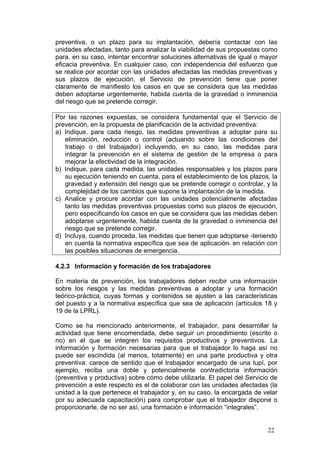 preventiva, o un plazo para su implantación, debería contactar con las
unidades afectadas, tanto para analizar la viabilidad de sus propuestas como
para, en su caso, intentar encontrar soluciones alternativas de igual o mayor
eficacia preventiva. En cualquier caso, con independencia del esfuerzo que
se realice por acordar con las unidades afectadas las medidas preventivas y
sus plazos de ejecución, el Servicio de prevención tiene que poner
claramente de manifiesto los casos en que se considera que las medidas
deben adoptarse urgentemente, habida cuenta de la gravedad o inminencia
del riesgo que se pretende corregir.

Por las razones expuestas, se considera fundamental que el Servicio de
prevención, en la propuesta de planificación de la actividad preventiva:
a) Indique, para cada riesgo, las medidas preventivas a adoptar para su
   eliminación, reducción o control (actuando sobre las condiciones del
   trabajo o del trabajador) incluyendo, en su caso, las medidas para
   integrar la prevención en el sistema de gestión de la empresa o para
   mejorar la efectividad de la integración.
b) Indique, para cada medida, las unidades responsables y los plazos para
   su ejecución teniendo en cuenta, para el establecimiento de los plazos, la
   gravedad y extensión del riesgo que se pretende corregir o controlar, y la
   complejidad de los cambios que supone la implantación de la medida.
c) Analice y procure acordar con las unidades potencialmente afectadas
   tanto las medidas preventivas propuestas como sus plazos de ejecución,
   pero especificando los casos en que se considera que las medidas deben
   adoptarse urgentemente, habida cuenta de la gravedad o inminencia del
   riesgo que se pretende corregir.
d) Incluya, cuando proceda, las medidas que tienen que adoptarse -teniendo
   en cuenta la normativa específica que sea de aplicación- en relación con
   las posibles situaciones de emergencia.

4.2.3 Información y formación de los trabajadores

En materia de prevención, los trabajadores deben recibir una información
sobre los riesgos y las medidas preventivas a adoptar y una formación
teórico-práctica, cuyas formas y contenidos se ajusten a las características
del puesto y a la normativa específica que sea de aplicación (artículos 18 y
19 de la LPRL).

Como se ha mencionado anteriormente, el trabajador, para desarrollar la
actividad que tiene encomendada, debe seguir un procedimiento (escrito o
no) en el que se integren los requisitos productivos y preventivos. La
información y formación necesarias para que el trabajador lo haga así no
puede ser escindida (al menos, totalmente) en una parte productiva y otra
preventiva: carece de sentido que el trabajador encargado de una tupí, por
ejemplo, reciba una doble y potencialmente contradictoria información
(preventiva y productiva) sobre cómo debe utilizarla. El papel del Servicio de
prevención a este respecto es el de colaborar con las unidades afectadas (la
unidad a la que pertenece el trabajador y, en su caso, la encargada de velar
por su adecuada capacitación) para comprobar que el trabajador dispone o
proporcionarle, de no ser así, una formación e información “integrales”.


                                                                          22
 