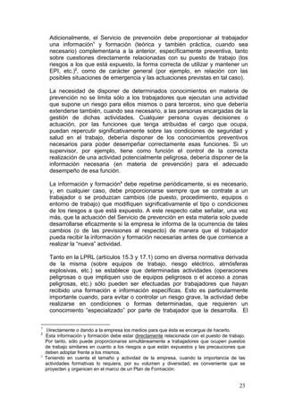 Adicionalmente, el Servicio de prevención debe proporcionar al trabajador
      una información1 y formación (teórica y también práctica, cuando sea
      necesario) complementaria a la anterior, específicamente preventiva, tanto
      sobre cuestiones directamente relacionadas con su puesto de trabajo (los
      riesgos a los que está expuesto, la forma correcta de utilizar y mantener un
      EPI, etc.)2, como de carácter general (por ejemplo, en relación con las
      posibles situaciones de emergencia y las actuaciones previstas en tal caso).

      La necesidad de disponer de determinados conocimientos en materia de
      prevención no se limita sólo a los trabajadores que ejecutan una actividad
      que supone un riesgo para ellos mismos o para terceros, sino que debería
      extenderse también, cuando sea necesario, a las personas encargadas de la
      gestión de dichas actividades. Cualquier persona cuyas decisiones o
      actuación, por las funciones que tenga atribuidas el cargo que ocupa,
      puedan repercutir significativamente sobre las condiciones de seguridad y
      salud en el trabajo, debería disponer de los conocimientos preventivos
      necesarios para poder desempeñar correctamente esas funciones. Si un
      supervisor, por ejemplo, tiene como función el control de la correcta
      realización de una actividad potencialmente peligrosa, debería disponer de la
      información necesaria (en materia de prevención) para el adecuado
      desempeño de esa función.

      La información y formación3 debe repetirse periódicamente, si es necesario,
      y, en cualquier caso, debe proporcionarse siempre que se contrate a un
      trabajador o se produzcan cambios (de puesto, procedimiento, equipos o
      entorno de trabajo) que modifiquen significativamente el tipo o condiciones
      de los riesgos a que está expuesto. A este respecto cabe señalar, una vez
      más, que la actuación del Servicio de prevención en esta materia solo puede
      desarrollarse eficazmente si la empresa le informa de la ocurrencia de tales
      cambios (o de las previsiones al respecto) de manera que el trabajador
      pueda recibir la información y formación necesarias antes de que comience a
      realizar la “nueva” actividad.

      Tanto en la LPRL (artículos 15.3 y 17.1) como en diversa normativa derivada
      de la misma (sobre equipos de trabajo, riesgo eléctrico, atmósferas
      explosivas, etc.) se establece que determinadas actividades (operaciones
      peligrosas o que impliquen uso de equipos peligrosos o el acceso a zonas
      peligrosas, etc.) sólo pueden ser efectuadas por trabajadores que hayan
      recibido una formación e información específicas. Esto es particularmente
      importante cuando, para evitar o controlar un riesgo grave, la actividad debe
      realizarse en condiciones o formas determinadas, que requieren un
      conocimiento “especializado” por parte de trabajador que la desarrolla. El

1
     Directamente o dando a la empresa los medios para que ésta se encargue de hacerlo.
2
    Esta información y formación debe estar directamente relacionada con el puesto de trabajo.
    Por tanto, sólo puede proporcionarse simultáneamente a trabajadores que ocupen puestos
    de trabajo similares en cuanto a los riesgos a que están expuestos y las precauciones que
    deben adoptar frente a los mismos.
3
    Teniendo en cuenta el tamaño y actividad de la empresa, cuando la importancia de las
    actividades formativas lo requiera, por su volumen y diversidad, es conveniente que se
    proyecten y organicen en el marco de un Plan de Formación.


                                                                                           23
 