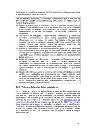 Servicio de prevención debe proporcionar asesoramiento al empresario para
la identificación de estas actividades.

Por las razones expuestas, se considera fundamental que el Servicio de
prevención, en relación con la información y formación de los trabajadores en
materia de prevención:
a) Asesore y colabore con el empresario (con la unidad que corresponda en
   cada caso) con el objetivo de que el trabajador disponga de la formación
   e información necesarias para desarrollar su actividad siguiendo un
   procedimiento en el que se integren los requisitos productivos y
   preventivos.
b) Proporcione al trabajador, adicionalmente, información y formación
   preventiva complementaria, tanto sobre cuestiones directamente
   relacionadas con su puesto de trabajo (los riesgos a los que está
   expuesto o la forma correcta de mantener un EPI, por ejemplo) como de
   carácter general (por ejemplo, sobre las posibles situaciones de
   emergencia y las actuaciones previstas en tal caso).
c) Asesore y proporcione la información necesaria para que las personas
   cuyas decisiones o actuación, por las funciones propias del cargo que
   ocupen, puedan repercutir significativamente sobre las condiciones de
   seguridad y salud en el trabajo, sean capaces desempeñar correctamente
   dichas funciones.
d) Repita el proceso de información y formación periódicamente, si es
   necesario y en cualquier caso, cuando tenga conocimiento de que se ha
   contratado a un trabajador o se han producido o van a producir cambios
   (de puesto, procedimiento, equipos o entorno de trabajo) que modifiquen
   significativamente el tipo o condiciones de los riesgos a que está
   expuesto.
e) Asesore al empresario para la identificación de las actividades que sólo
   pueden ser efectuados por trabajadores que hayan recibido una
   formación e información específicas, en particular, cuando, para evitar o
   controlar un riesgo grave, la actividad debe realizarse en condiciones o
   formas determinadas, que requieren un conocimiento “especializado” por
   parte de trabajador que la desarrolla.

4.2.4 Vigilancia de la salud de los trabajadores

La normativa en materia de vigilancia de la salud de los trabajadores se
centra en el artículo 22 de la LPRL, el apartado 3 del artículo 37 del RSP y el
RD 843/2011, por el que se establecen los criterios básicos sobre la
organización de recursos para desarrollar la actividad sanitaria de los
servicios de prevención. En el apartado dedicado a la normativa sobre la
vigilancia de la salud de los trabajadores del portal del INSHT se recogen
otras disposiciones y guías, en particular, en relación con la clasificación,
notificación y registro de las enfermedades profesionales, los exámenes de
aptitud, las disposiciones particulares sobre vigilancia de la salud incluidas
en la normativa técnica, los protocolos para la vigilancia frente a riesgos
específicos, etc.




                                                                           24
 
