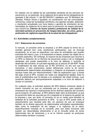 En relación con la calidad de las actividades sanitarias de los servicios de
 prevención (y, en particular, de la vigilancia de la salud de los trabajadores) el
 apartado 5 del artículo 11 del RD 843/2011 establece que “El Ministerio de
 Sanidad, Política Social e Igualdad, en coordinación con las comunidades
 autónomas, oídas las sociedades científicas y los agentes sociales, elaborará
 y mantendrá actualizada una Guía básica y general de orientación de las
 actividades de vigilancia de la salud para la prevención de riesgos laborales,
 que incluirá los criterios de buena práctica profesional de calidad de la
 actividad sanitaria en prevención de riesgos laborales, así como, guías y
 protocolos de vigilancia específica de la salud de los trabajadores”.

4.3 Actividades complementarias

 4.3.1 Elaboración de conciertos

 A menudo, el concierto entre la empresa y el SPA adopta la forma de un
 contrato general (con unas condiciones particulares), que se prorroga
 anualmente, en el que se especifican una serie de actividades que quedan
 excluidas del mismo y que, si el empresario lo desea, pueden ser objeto de un
 concierto específico. Sin embargo, la mayoría de las empresas que recurren a
 un SPA no disponen de un Servicio de prevención propio o de un trabajador
 designado que pueda asesorarlas a la hora de elaborar o controlar el
 desarrollo del concierto, el cual está regulado por el artículo 20 del RSP. Hasta
 la modificación de este artículo por el RD 337/2010, no era raro que los
 conciertos, o bien presentaran ciertas deficiencias (como la de excluir
 indebidamente determinadas actividades) o indujeran al empresario a pensar
 (aunque fuese sólo por desconocimiento / falta de explicación) que, a través
 del pago anual al SPA, cumplía con todas sus obligaciones legales. Esta ha
 sido la problemática que ha llevado a la ampliación del citado artículo, cuyo
 contenido debería ser escrupulosamente respetado a la hora de elaborar o
 revisar un concierto.

 En cualquier caso, la actividad asesora del SPA debería comenzar desde el
 mismo momento en que es contactado por la empresa, para explicar al
 empresario las razones e implicaciones de los distintos aspectos del concierto
 que le propone. En particular, el SPA debería dejar claro al empresario: a) que
 la prevención debe ser asumida por él e integrada en el sistema de gestión de
 la empresa y que, por tanto, el concierto no es un medio para transferir la
 totalidad de la actividad preventiva al SPA; b) que el SPA puede darle el
 asesoramiento que necesite para ello, sin perjuicio de que se encargue
 también de la directa ejecución de determinadas actividades especializadas,
 tales como la evaluación de los riesgos o la vigilancia de la salud,
 específicamente incluidas en el concierto; pero que estas funciones sólo
 pueden ser desarrolladas eficazmente si se le consulta antes de tomar
 determinado tipo de decisiones y si se le informa cuando se produzcan
 determinados cambios o sucesos.




                                                                                25
 
