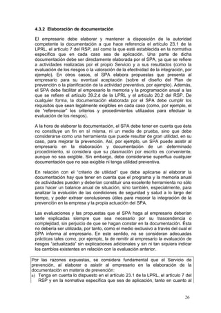 4.3.2 Elaboración de documentación

 El empresario debe elaborar y mantener a disposición de la autoridad
 competente la documentación a que hace referencia el artículo 23.1 de la
 LPRL, el artículo 7 del RSP, así como la que esté establecida en la normativa
 específica que en cada caso sea de aplicación. Una parte de dicha
 documentación debe ser directamente elaborada por el SPA, ya que se refiere
 a actividades realizadas por el propio Servicio y a sus resultados (como la
 evaluación de los riesgos o la valoración de la efectividad de la integración, por
 ejemplo). En otros casos, el SPA elabora propuestas que presenta al
 empresario para su eventual aceptación (sobre el diseño del Plan de
 prevención o la planificación de la actividad preventiva, por ejemplo). Además,
 el SPA debe facilitar al empresario la memoria y la programación anual a las
 que se refiere el artículo 39.2.d de la LPRL y el artículo 20.2 del RSP. De
 cualquier forma, la documentación elaborada por el SPA debe cumplir los
 requisitos que sean legalmente exigibles en cada caso (como, por ejemplo, el
 de “referenciar” los criterios y procedimientos utilizados para efectuar la
 evaluación de los riesgos).

 A la hora de elaborar la documentación, el SPA debe tener en cuenta que ésta
 no constituye un fin en sí misma, ni un medio de prueba, sino que debe
 considerarse como una herramienta que puede resultar de gran utilidad, en su
 caso, para mejorar la prevención. Así, por ejemplo, un SPA puede asistir al
 empresario en la elaboración y documentación de un determinado
 procedimiento, si considera que su plasmación por escrito es conveniente,
 aunque no sea exigible. Sin embargo, debe considerarse superflua cualquier
 documentación que no sea exigible ni tenga utilidad preventiva.

 En relación con el “criterio de utilidad” que debe aplicarse al elaborar la
 documentación hay que tener en cuenta que el programa y la memoria anual
 de actividades pueden y deberían constituir una excelente herramienta no sólo
 para hacer un balance anual de situación, sino también, especialmente, para
 analizar la evolución de las condiciones de seguridad y salud a lo largo del
 tiempo, y poder extraer conclusiones útiles para mejorar la integración de la
 prevención en la empresa y la propia actuación del SPA.

 Las evaluaciones y las propuestas que el SPA haga al empresario deberían
 serle explicadas siempre que sea necesario por su trascendencia o
 complejidad, sin perjuicio de que se hagan constar en la documentación. Ésta
 no debería ser utilizada, por tanto, como el medio exclusivo a través del cual el
 SPA informa al empresario. En este sentido, no se consideran adecuadas
 prácticas tales como, por ejemplo, la de remitir al empresario la evaluación de
 riesgos “actualizada” sin explicaciones adicionales y sin ni tan siquiera indicar
 los cambios existentes en relación con la evaluación anterior.

Por las razones expuestas, se considera fundamental que el Servicio de
prevención, al elaborar o asistir al empresario en la elaboración de la
documentación en materia de prevención:
a) Tenga en cuenta lo dispuesto en el artículo 23.1 de la LPRL, el artículo 7 del
   RSP y en la normativa específica que sea de aplicación, tanto en cuanto al


                                                                               26
 