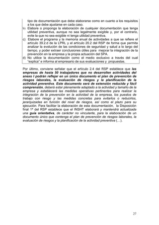 tipo de documentación que debe elaborarse como en cuanto a los requisitos
   a los que debe ajustarse en cada caso.
b) Elabore o proponga la elaboración de cualquier documentación que tenga
   utilidad preventiva, aunque no sea legalmente exigible y, por el contrario,
   evite la que no sea exigible ni tenga utilidad preventiva.
c) Elabore el programa y la memoria anual de actividades a que se refiere el
   artículo 39.2.d de la LPRL y el artículo 20.2 del RSP de forma que permita
   analizar la evolución de las condiciones de seguridad y salud a lo largo del
   tiempo, y poder extraer conclusiones útiles para mejorar la integración de la
   prevención en la empresa y la propia actuación del SPA.
d) No utilice la documentación como el medio exclusivo a través del cual
   “explica” e informa al empresario de sus evaluaciones y propuestas.

Por último, conviene señalar que el artículo 2.4 del RSP establece que las
empresas de hasta 50 trabajadores que no desarrollen actividades del
anexo I podrán reflejar en un único documento el plan de prevención de
riesgos laborales, la evaluación de riesgos y la planificación de la
actividad preventiva. Este documento será de extensión reducida y fácil
comprensión, deberá estar plenamente adaptado a la actividad y tamaño de la
empresa y establecerá las medidas operativas pertinentes para realizar la
integración de la prevención en la actividad de la empresa, los puestos de
trabajo con riesgo y las medidas concretas para evitarlos o reducirlos,
jerarquizadas en función del nivel de riesgos, así como el plazo para su
ejecución. Para facilitar la elaboración de esta documentación, la Disposición
final 1ª del RSP establece que el INSHT elaborará y mantendrá actualizada
una guía orientativa, de carácter no vinculante, para la elaboración de un
documento único que contenga el plan de prevención de riesgos laborales, la
evaluación de riesgos y la planificación de la actividad preventiva (…).




                                                                            27
 