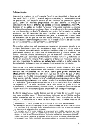 1. Introducción

Uno de los objetivos de la Estrategia Española de Seguridad y Salud en el
Trabajo 2007–2012 (EESST) es el de mejorar la eficacia y la calidad del sistema
de prevención, con especial énfasis en los servicios de prevención ajenos
(SPA). Entre las medidas programadas con este objetivo se incluye el
establecimiento de unos criterios de calidad y eficacia aplicables a los SPA,
basados en las ratios de medios humanos y materiales exigibles; en dichos
criterios deben abordarse cuestiones tales como el número de especialidades
de que deben disponer los SPA, el contenido mínimo de los conciertos con las
empresas, etc. El desarrollo de estas medidas ha llevado a modificar el
Reglamento de los Servicios de Prevención (RSP), a elaborar una nueva Orden
de desarrollo (en la que se fijan los “ratios técnicos”) y a establecer unos
criterios básicos sobre la organización de los recursos sanitarios de los servicios
de prevención (en la que se fijan los “ratios sanitarios”)1.

Si se quiere determinar qué recursos son necesarios para poder atender a un
conjunto de trabajadores no sólo es necesario saber cuántos son, dónde están y
a qué peligros están expuestos; se necesita también saber qué servicios debe
prestárseles teniendo en cuenta que las características y “calidad mínima” de
dichos servicios vienen determinadas por la normativa aplicable. En este
sentido, la EESST establece que las ratios de medios humanos y materiales se
fijarán en función del número de trabajadores, el tiempo de respuesta para los
servicios requeridos, los criterios de calidad del servicio y la peligrosidad de
las actividades de las empresas con las que tuvieran suscritos conciertos.

Disponer de unos “criterios de calidad del servicio” resulta básico no sólo para
establecer las ratios mencionadas, sino también, como instrumento tanto para
orientar las actuaciones de los SPA, como para poder analizar las
efectivamente desarrolladas por éstos (ya que el hecho de que un SPA
disponga de los medios necesarios para actuar con calidad no garantiza que lo
haga siempre así). La “calidad mínima” exigible al servicio prestado por un SPA
se da cuando las actividades que realiza cumplen los requisitos legales que les
son aplicables. Sin embargo, en muchos casos, la necesaria flexibilidad o la falta
de especificidad2 de esos requisitos hace difícil emitir un juicio sobre su
cumplimiento o incumplimiento; en otros casos, el problema radica en que el
“buen o mal hacer” difícilmente puede encorsetarse en una tipificación legal3.

De forma esquemática, puede decirse que los servicios de prevención tienen
que jugar un doble papel: 1) deben gestionar y ejecutar las actividades que les
están reservadas, por su carácter especializado (como la evaluación de los
riesgos o la vigilancia de la salud de los trabajadores); 2) deben asesorar al
1
    Mediante el RD 337/2010, la Orden TIN/2504/2010 y el RD 843/2011, respectivamente.
2
    Por ejemplo, en relación con la integración, la normativa establece que el SPA debe “contribuir
    a la efectividad de la integración de las actividades de prevención que tenga encomendadas
    en el conjunto de actividades de la empresa”.
3
    Por ejemplo, un SPA puede proponer al empresario una medida preventiva que sea
    técnicamente adecuada, pero la viabilidad de la misma dependerá del esfuerzo que haya
    hecho a la hora de estudiar con la unidad productiva afectada las alternativas existentes.
    Parece claro que la calidad de la actuación de un SPA cuyas propuestas preventivas sean
    correctas pero poco viables (existiendo alternativas mejores) no merece un juicio positivo.


                                                                                                3
 