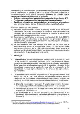 empresario (y a los trabajadores y sus representantes) para que la prevención
quede integrada en la gestión y ejecución de las actividades propias de la
empresa (es decir, en su sistema de gestión). Mediante los criterios que se
recogen en el presente documento se pretende:
 Ordenar e interrelacionar las actuaciones que debe desarrollar un SPA
 Precisar, para cada actuación, los requisitos legales aplicables
 Establecer principios de buena práctica y proporcionar orientaciones
   para la interpretación técnica de determinados requisitos legales

Conviene resaltar que estos criterios:
a) Se dirigen exclusivamente a facilitar la gestión y análisis de las actuaciones
   concretas de los SPA y, aunque éstas se presentan en su orden lógico, no
   pretenden ser un procedimiento-tipo en el que se describa la secuencia de
   las actividades a desarrollar por los mismos.
b) Se centran en los SPA (por su entronque en el apartado 2.3 de la EESST),
   pero son también extensibles a los Servicios de prevención propios y
   mancomunados, en la medida que lo sean los requisitos legales aplicables a
   las actuaciones de los mismos.
c) Se han elaborado para una empresa que reciba de un único SPA el
   asesoramiento y asistencia en materia de prevención, pero siguen siendo
   válidos cuando éste no sea el caso, sólo que entonces deben aplicarse al
   conjunto coordinado de las actividades que desarrollen los recursos propios
   y/o concertados de que disponga el empresario.

2. Base legal1

     La definición de “servicio de prevención” viene dada en el artículo 31.2 de la
      Ley de Prevención de Riesgos Laborales (LPRL): el conjunto de medios
      humanos y materiales necesarios para realizar las actividades preventivas a
      fin de garantizar la adecuada protección de la seguridad y la salud de los
      trabajadores, asesorando y asistiendo para ello al empresario, a los
      trabajadores y a sus representantes y a los órganos de representación
      especializados.

     Las funciones de los servicios de prevención se recogen básicamente en el
      artículo 31.3 de la LPRL: Los servicios de prevención deberán estar en
      condiciones de proporcionar a la empresa el asesoramiento y apoyo que
      precise en función de los tipos de riesgo en ella existentes, en lo referente a:

      a) El diseño, implantación y aplicación de un plan de prevención de riesgos
         laborales que permita la integración de la prevención en la empresa
      b) La evaluación de los factores de riesgo que puedan afectar a la seguridad
         y la salud de los trabajadores
      c) La planificación de la actividad preventiva y la determinación de las
         prioridades en la adopción de las medidas preventivas y la vigilancia de
         su eficacia

1
    En el apartado referente a la normativa sobre Servicios de prevención del portal del INSHT se
    recogen las referencias a las principales disposiciones y guías en esta materia.


                                                                                               4
 
