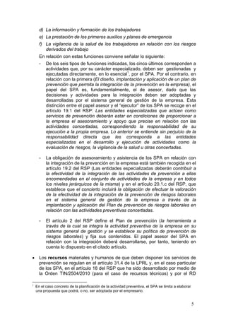 d) La información y formación de los trabajadores
      e) La prestación de los primeros auxilios y planes de emergencia
      f) La vigilancia de la salud de los trabajadores en relación con los riesgos
         derivados del trabajo
      En relación con estas funciones conviene señalar lo siguiente:
      -   De los seis tipos de funciones indicadas, los cinco últimos corresponden a
          actividades que, por su carácter especializado, deben ser gestionadas y
          ejecutadas directamente, en lo esencial1, por el SPA. Por el contrario, en
          relación con la primera (El diseño, implantación y aplicación de un plan de
          prevención que permita la integración de la prevención en la empresa), el
          papel del SPA es, fundamentalmente, el de asesor, dado que las
          decisiones y actividades para la integración deben ser adoptadas y
          desarrolladas por el sistema general de gestión de la empresa. Esta
          distinción entre el papel asesor y el “ejecutor” de los SPA se recoge en el
          artículo 19.1 del RSP: Las entidades especializadas que actúen como
          servicios de prevención deberán estar en condiciones de proporcionar a
          la empresa el asesoramiento y apoyo que precise en relación con las
          actividades concertadas, correspondiendo la responsabilidad de su
          ejecución a la propia empresa. Lo anterior se entiende sin perjuicio de la
          responsabilidad directa que les corresponda a las entidades
          especializadas en el desarrollo y ejecución de actividades como la
          evaluación de riesgos, la vigilancia de la salud u otras concertadas.

      -   La obligación de asesoramiento y asistencia de los SPA en relación con
          la integración de la prevención en la empresa está también recogida en el
          artículo 19.2 del RSP (Las entidades especializadas deberán contribuir a
          la efectividad de la integración de las actividades de prevención a ellas
          encomendadas en el conjunto de actividades de la empresa y en todos
          los niveles jerárquicos de la misma) y en el artículo 20.1.c del RSP, que
          establece que el concierto incluirá la obligación de efectuar la valoración
          de la efectividad de la integración de la prevención de riesgos laborales
          en el sistema general de gestión de la empresa a través de la
          implantación y aplicación del Plan de prevención de riesgos laborales en
          relación con las actividades preventivas concertadas.

      -   El artículo 2 del RSP define el Plan de prevención (la herramienta a
          través de la cual se integra la actividad preventiva de la empresa en su
          sistema general de gestión y se establece su política de prevención de
          riesgos laborales) y fija sus contenidos. El papel asesor del SPA en
          relación con la integración deberá desarrollarse, por tanto, teniendo en
          cuenta lo dispuesto en el citado artículo.

     Los recursos materiales y humanos de que deben disponer los servicios de
      prevención se regulan en el artículo 31.4 de la LPRL y, en el caso particular
      de los SPA, en el artículo 18 del RSP que ha sido desarrollado por medio de
      la Orden TIN/2504/2010 (para el caso de recursos técnicos) y por el RD

1
    En el caso concreto de la planificación de la actividad preventiva, el SPA se limita a elaborar
    una propuesta que podrá, o no, ser adoptada por el empresario.


                                                                                                      5
 