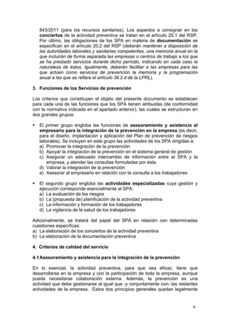 843/2011 (para los recursos sanitarios). Los aspectos a consignar en los
    conciertos de la actividad preventiva se tratan en el artículo 20.1 del RSP.
    Por último, las obligaciones de los SPA en materia de documentación se
    especifican en el artículo 20.2 del RSP (deberán mantener a disposición de
    las autoridades laborales y sanitarias competentes, una memoria anual en la
    que incluirán de forma separada las empresas o centros de trabajo a los que
    se ha prestado servicios durante dicho período, indicando en cada caso la
    naturaleza de éstos. Igualmente, deberán facilitar a las empresas para las
    que actúen como servicios de prevención la memoria y la programación
    anual a las que se refiere el artículo 39.2.d de la LPRL).

3. Funciones de los Servicios de prevención

Los criterios que constituyen el objeto del presente documento se establecen
para cada una de las funciones que los SPA tienen atribuidas (de conformidad
con la normativa indicada en el apartado anterior), las cuales se estructuran en
dos grandes grupos:

   El primer grupo engloba las funciones de asesoramiento y asistencia al
    empresario para la integración de la prevención en la empresa (es decir,
    para el diseño, implantación y aplicación del Plan de prevención de riesgos
    laborales). Se incluyen en este grupo las actividades de los SPA dirigidas a:
    a) Promover la integración de la prevención
    b) Apoyar la integración de la prevención en el sistema general de gestión
    c) Asegurar un adecuado intercambio de información entre el SPA y la
       empresa, y atender las consultas formuladas por ésta.
    d) Valorar la integración de la prevención
    e) Asesorar al empresario en relación con la consulta a los trabajadores

   El segundo grupo engloba las actividades especializadas cuya gestión y
    ejecución corresponde esencialmente al SPA:
    a) La evaluación de los riesgos
    b) La (propuesta de) planificación de la actividad preventiva
    c) La información y formación de los trabajadores
    d) La vigilancia de la salud de los trabajadores

Adicionalmente, se tratará del papel del SPA en relación con determinadas
cuestiones específicas:
a) La elaboración de los conciertos de la actividad preventiva
b) La elaboración de la documentación preventiva

4. Criterios de calidad del servicio

4.1 Asesoramiento y asistencia para la integración de la prevención

En lo esencial, la actividad preventiva, para que sea eficaz, tiene que
desarrollarse en la empresa y con la participación de toda la empresa, aunque
pueda necesitarse colaboración externa. Además, la prevención es una
actividad que debe gestionarse al igual que -y conjuntamente con- las restantes
actividades de la empresa. Estos dos principios generales quedan legalmente


                                                                              6
 