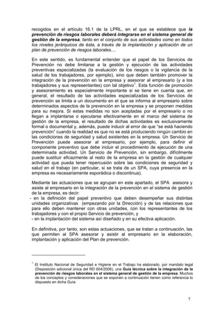 recogidos en el artículo 16.1 de la LPRL, en el que se establece que la
 prevención de riesgos laborales deberá integrarse en el sistema general de
 gestión de la empresa, tanto en el conjunto de sus actividades como en todos
 los niveles jerárquicos de ésta, a través de la implantación y aplicación de un
 plan de prevención de riesgos laborales....

 En este sentido, es fundamental entender que el papel de los Servicios de
 Prevención no debe limitarse a la gestión y ejecución de las actividades
 preventivas especializadas (la evaluación de los riesgos o la vigilancia de la
 salud de los trabajadores, por ejemplo), sino que deben también promover la
 integración de la prevención en la empresa y asesorar al empresario (y a los
 trabajadores y sus representantes) con tal objetivo1. Esta función de promoción
 y asesoramiento es especialmente importante si se tiene en cuenta que, en
 general, el resultado de las actividades especializadas de los Servicios de
 prevención se limita a un documento en el que se informa al empresario sobre
 determinados aspectos de la prevención en la empresa y se proponen medidas
 para su mejora. Si estas medidas no son aceptadas por el empresario o no
 llegan a implantarse o ejecutarse efectivamente en el marco del sistema de
 gestión de la empresa, el resultado de dichas actividades es exclusivamente
 formal o documental y, además, puede inducir al error de que “se está haciendo
 prevención” cuando la realidad es que no se está produciendo ningún cambio en
 las condiciones de seguridad y salud existentes en la empresa. Un Servicio de
 Prevención puede asesorar al empresario, por ejemplo, para definir el
 componente preventivo que debe incluir el procedimiento de ejecución de una
 determinada actividad. Un Servicio de Prevención, sin embargo, difícilmente
 puede sustituir eficazmente al resto de la empresa en la gestión de cualquier
 actividad que pueda tener repercusión sobre las condiciones de seguridad y
 salud en el trabajo (en particular, si se trata de un SPA, cuya presencia en la
 empresa es necesariamente esporádica o discontinua).

 Mediante las actuaciones que se agrupan en este apartado, el SPA asesora y
 asiste al empresario en la integración de la prevención en el sistema de gestión
 de la empresa, es decir:
- en la definición del papel preventivo que deben desempeñar sus distintas
 unidades organizativas (empezando por la Dirección) y de las relaciones que
 para ello deben mantener con otras unidades, con los representantes de los
 trabajadores y con el propio Servicio de prevención, y
 - en la implantación del sistema así diseñado y en su efectiva aplicación.

 En definitiva, por tanto, son estas actuaciones, que se tratan a continuación, las
 que permiten al SPA asesorar y asistir al empresario en la elaboración,
 implantación y aplicación del Plan de prevención.




 1
     El Instituto Nacional de Seguridad e Higiene en el Trabajo ha elaborado, por mandato legal
     (Disposición adicional única del RD 604/2006), una Guía técnica sobre la integración de la
     prevención de riesgos laborales en el sistema general de gestión de la empresa. Muchos
     de los conceptos y consideraciones que se exponen a continuación tienen como referencia lo
     dispuesto en dicha Guía.



                                                                                            7
 
