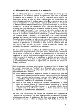4.1 .1 Promoción de la integración de la prevención

No es infrecuente que un empresario desinformado considere que la
prevención es una actividad ajena a la organización productiva, que puede
contratarse en su totalidad con un SPA (o delegarse en el Servicio de
Prevención propio) y que se dirige, básicamente, al cumplimiento de
determinados requisitos de carácter documental. Es conveniente, por tanto,
que en el desarrollo de su papel como asesor, el SPA comience por explicar
a la Dirección de la empresa la necesidad (y la obligación legal) de “asumir la
prevención”, es decir, de considerarla como una actividad propia de la
empresa que debe integrarse en su sistema general de gestión. Se trata de
que la Dirección “entienda”: a) que integrar la prevención es lograr que en
todo nivel jerárquico de la empresa, empezando por la propia Dirección, se
tengan en cuenta las consecuencias preventivas (y no solo las productivas)
de cualquier acción o decisión, y b) que el Servicio de prevención puede
ayudarle a conseguir este objetivo, prestándole el asesoramiento necesario.
Resulta evidente que la prevención no está integrada mientras el empresario
o sus directivos consideren que la prevención es (sólo) responsabilidad del
Servicio de prevención, o consideren a éste como un potencial foco de
perturbación del proceso productivo, cuyas sugerencias pueden ser
atendidas siempre que “no interfieran con el trabajo”.

En línea con lo anterior, el artículo 2 del RSP establece que el Plan de
prevención de riesgos laborales (para cuyo diseño, implantación y aplicación
debe prestar colaboración el Servicio de prevención) es la herramienta a
través de la cual se integra la actividad preventiva de la empresa en su
sistema general de gestión y se establece su política de prevención de
riesgos laborales… y que debe ser aprobado por la dirección de la empresa
y asumido por toda su estructura organizativa, en particular por todos sus
niveles jerárquicos.

Por las razones expuestas, se considera fundamental que el Servicio de
prevención comience por “explicar” a la Dirección de la empresa el
significado de la integración y actúe como promotor de la misma, con el
propósito de que la Dirección:
a) Asuma su responsabilidad general en materia de prevención y actúe en
   consecuencia haciendo asumir las suyas a los componentes del siguiente
   escalón jerárquico de la empresa, para que éstos hagan lo propio y la
   necesidad de integrar la prevención en todos los niveles de la misma se
   establezca y promueva “de arriba abajo, en cascada”.
b) Asuma y haga asumir a las distintas Unidades de la empresa el papel
   asesor que juega el Servicio de Prevención a este respecto, de forma que
   éstas comprendan la necesidad, acepten y, en su caso, soliciten dicho
   asesoramiento y le informen, además, de todas circunstancias que
   requieran su conocimiento o intervención.

En todo caso, la actuación del Servicio de prevención para promover la
“asunción de la prevención” por parte del empresario nunca debería limitarse
al asesoramiento para la elaboración del documento sobre la “política de
prevención” a la que se refiere el artículo 2 del RSP. Dicho documento no


                                                                            8
 