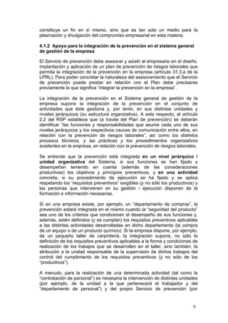 constituye un fin en sí mismo, sino que es tan solo un medio para la
plasmación y divulgación del compromiso empresarial en esta materia.

4.1.2 Apoyo para la integración de la prevención en el sistema general
de gestión de la empresa

El Servicio de prevención debe asesorar y asistir al empresario en el diseño,
implantación y aplicación de un plan de prevención de riesgos laborales que
permita la integración de la prevención en la empresa (artículo 31.3.a de la
LPRL). Para poder concretar la naturaleza del asesoramiento que el Servicio
de prevención puede prestar en relación con el Plan debe precisarse
previamente lo que significa “integrar la prevención en la empresa”.

La integración de la prevención en el Sistema general de gestión de la
empresa supone la integración de la prevención en el conjunto de
actividades que éste gestiona y, por tanto, en sus distintas unidades y
niveles jerárquicos (su estructura organizativa). A este respecto, el artículo
2.2 del RSP establece que (a través del Plan de prevención) se deberán
identificar “las funciones y responsabilidades que asume cada uno de sus
niveles jerárquicos y los respectivos cauces de comunicación entre ellos, en
relación con la prevención de riesgos laborales”, así como los distintos
procesos técnicos, y las prácticas y los procedimientos organizativos
existentes en la empresa, en relación con la prevención de riesgos laborales.

Se entiende que la prevención está integrada en un nivel jerárquico /
unidad organizativa del Sistema, si sus funciones se han fijado y
desempeñan teniendo en cuenta (además de las consideraciones
productivas) los objetivos y principios preventivos, y en una actividad
concreta, si su procedimiento de ejecución se ha fijado y se aplica
respetando los “requisitos preventivos” exigibles (y no sólo los productivos) y
las personas que intervienen en su gestión / ejecución disponen de la
formación e información necesarias.

Si en una empresa existe, por ejemplo, un “departamento de compras”, la
prevención estará integrada en el mismo cuando la “seguridad del producto”
sea uno de los criterios que condicionen el desempeño de sus funciones y,
además, estén definidos (y se cumplan) los requisitos preventivos aplicables
a las distintas actividades desarrolladas en dicho departamento (la compra
de un equipo o de un producto químico). Si la empresa dispone, por ejemplo,
de un pequeño taller de carpintería, la integración supone, no sólo la
definición de los requisitos preventivos aplicables a la forma y condiciones de
realización de los trabajos que se desarrollen en el taller, sino también, la
atribución a la unidad responsable de la supervisión de dichos trabajos del
control del cumplimiento de los requisitos preventivos (y no sólo de los
“productivos”).

A menudo, para la realización de una determinada actividad (tal como la
“contratación de personal”) es necesaria la intervención de distintas unidades
(por ejemplo, de la unidad a la que pertenecerá el trabajador y del
“departamento de personal”) y del propio Servicio de prevención (por


                                                                            9
 