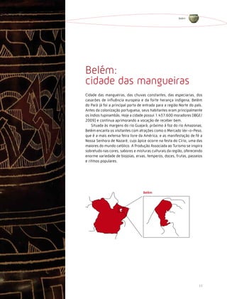 Belém




Belém:
cidade das mangueiras
Cidade das mangueiras, das chuvas constantes, das especiarias, dos
casarões de influência europeia e da forte herança indígena, Belém
do Pará já foi a principal porta de entrada para a região Norte do país.
Antes da colonização portuguesa, seus habitantes eram principalmente
os índios tupinambás. Hoje a cidade possui 1.437.600 moradores (IBGE/
2009) e continua aprimorando a vocação de receber bem.
    Situada às margens do rio Guajará, próximo à foz do rio Amazonas,
Belém encanta os visitantes com atrações como o Mercado Ver-o-Peso,
que é a mais extensa feira livre da América, e as manifestação de fé a
Nossa Senhora de Nazaré, cujo ápice ocorre na festa do Círio, uma das
maiores do mundo católico. A Produção Associada ao Turismo se inspira
sobretudo nas cores, sabores e misturas culturais da região, oferecendo
enorme variedade de biojoias, ervas, temperos, doces, frutas, passeios
e ritmos populares.




                                                                     11
 