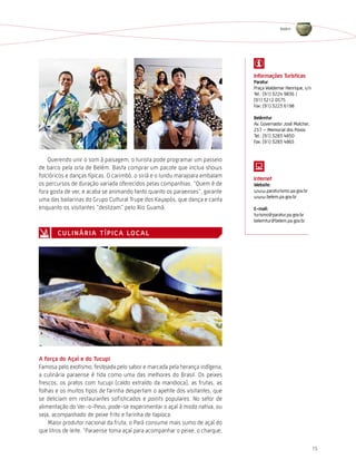 Belém




                                                                               informações turísticas
                                                                               Paratur
                                                                               Praça Waldemar Henrique, s/n
                                                                               Tel.: (91) 3224 9836 /
                                                                               (91) 3212 0575
                                                                               Fax: (91) 3223 6198

                                                                               Belémtur
                                                                               Av. Governador José Malcher,
                                                                               257 – Memorial dos Povos
                                                                               Tel.: (91) 3283 4850
                                                                               Fax: (91) 3283 4865


    Querendo unir o som à paisagem, o turista pode programar um passeio
de barco pela orla de Belém. Basta comprar um pacote que inclua shows
folclóricos e danças típicas. O carimbó, o siriá e o lundu marajoara embalam   internet
os percursos de duração variada oferecidos pelas companhias. “Quem é de        Website:
fora gosta de ver, e acaba se animando tanto quanto os paraenses”, garante     www.paraturismo.pa.gov.br
                                                                               www.belem.pa.gov.br
uma das bailarinas do Grupo Cultural Trupe dos Kayapós, que dança e canta
enquanto os visitantes “deslizam” pelo Rio Guamá.                              e-mail:
                                                                               turismo@paratur.pa.gov.br
                                                                               belemtur@belem.pa.gov.br

       c U l i n Á r i a t Í P i c a lo c a l




a força do açaí e do tucupi
Famosa pelo exotismo, festejada pelo sabor e marcada pela herança indígena,
a culinária paraense é tida como uma das melhores do Brasil. Os peixes
frescos, os pratos com tucupi (caldo extraído da mandioca), as frutas, as
folhas e os muitos tipos de farinha despertam o apetite dos visitantes, que
se deliciam em restaurantes sofisticados e points populares. No setor de
alimentação do Ver-o-Peso, pode-se experimentar o açaí à moda nativa, ou
seja, acompanhado de peixe frito e farinha de tapioca.
    Maior produtor nacional da fruta, o Pará consume mais sumo de açaí do
que litros de leite. “Paraense toma açaí para acompanhar o peixe, o charque,

                                                                                                              15
 