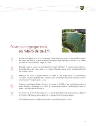 Belém




Dicas para agregar valor
     ao roteiro de Belém
     A visita ao Complexo Ver-o-Peso para explorar a diversidade de produtos ali oferecida é obrigatória
     em Belém. Não deixe de programar também um passeio pelos arredores do Mercado, onde podem
     ser vistas as construções mais antigas da cidade.

     O tacacá, o pato no tucupi, o sanduíche de leitão, o açaí, o bombom de cupuaçu e os sorvetes re-
     gionais são alguns dos muitos sabores do Pará que não podem deixar de ser oferecidos ao turista
     que passa em Belém.

     Na Estação das Docas, às margens da baía do Guajará, as cores do pôr do sol são um espetáculo
     imperdível. O passeio de barco nesse momento, com apresentação do carimbó, pode ser também
     uma interessante proposta para o turista.

     Programe uma visita ao Mangal das Garças, um parque de 40.000 m2 que reúne atrativos como o
     Museu Amazônico da Navegação, o Viveiro de Pássaros e Borboletário, o Restaurante e o Farol de
     Belém e dois mirantes de observação.

     Em Icoaraci, a 20 km da capital paraense, o turista deverá conhecer as olarias que produzem
     as famosas cerâmicas marajoaras, podendo na ocasião moldar a sua própria peça.

     Encontre fornecedores em Belém/PA acessando: www.fazeresdobrasil.com.br




                                                                                                     17
 