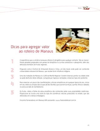 Manaus




Dicas para agregar valor
     ao roteiro de Manaus

     A experiência que a culinária manauara oferece é obrigatória para qualquer visitante. São as maravi-
     lhosas peixadas preparadas com peixes da Amazônia e o curioso sanduíche x-caboquinho, além dos
     deliciosos bombons de frutas regionais .

     Programe visita à Central de Artesanato Branco e Silva, um dos locais onde pode ser conhecida
     a diversidade artesanal de Manaus, que recebe forte influência indígena.

     Uma das tradições de Manaus é o Café da Manhã Regional. Existem diversos pontos na cidade onde
     se pode desfrutar desta refeição, composta por tapiocas recheadas e diversos tipos de sanduíche.

     Para vivenciar um pouco das manifestações culturais amazônicas em qualquer época do ano, inclua
     em seu roteiro os ensaios dos Grupos de Boi-Bumbá, que ocorrem às terças, quintas-feiras e sábados
     na arena ao lado do Sambódromo.

     Os frutos, raízes e folhas da selva amazônica são conhecidos pelas suas propriedades medicinais.
     Proporcione ao turista uma visita às lojas de cosméticos naturais produzidos no estado, que são
     oferecidos em criativas embalagens.

     Encontre fornecedores em Manaus/AM acessando: www.fazeresdobrasil.com.br




                                                                                                      25
 