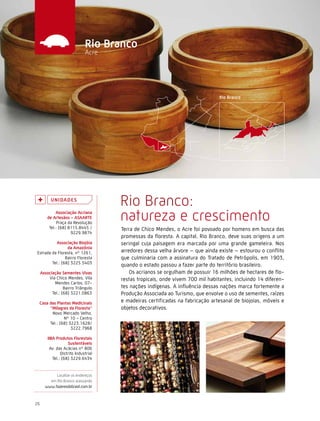 Caminhos do Fazer




                               rio Branco
                               Acre




           U n i da d e s
                                       Rio Branco:
              associação acriana
         de artesãos - asaarte
               Praça da Revolução
                                       natureza e crescimento
          Tel.: (68) 8115.8445 /       Terra de Chico Mendes, o Acre foi povoado por homens em busca das
                      9229.9874
                                       promessas da floresta. A capital, Rio Branco, deve suas origens a um
           associação Biojóia          seringal cuja paisagem era marcada por uma grande gameleira. Nos
                 da amazônia
Estrada da Floresta, nº 1261,          arredores dessa velha árvore – que ainda existe – estourou o conflito
                Bairro Floresta        que culminaria com a assinatura do Tratado de Petrópolis, em 1903,
        Tel.: (68) 3225.5403
                                       quando o estado passou a fazer parte do território brasileiro.
     associação sementes vivas             Os acrianos se orgulham de possuir 16 milhões de hectares de flo-
         Via Chico Mendes, Vila        restas tropicais, onde vivem 700 mil habitantes, incluindo 14 diferen-
            Mendes Carlos, 07-
                  Bairro Triângulo     tes nações indígenas. A influência dessas nações marca fortemente a
           Tel.: (68) 3221.0863        Produção Associada ao Turismo, que envolve o uso de sementes, raízes
 casa das Plantas Medicinais           e madeiras certificadas na fabricação artesanal de biojoias, móveis e
      “Milagres da Floresta”           objetos decorativos.
       Novo Mercado Velho,
              Nº 10 - Centro
      Tel.: (68) 3223.1628/
                  3222.7968

         iiBa Produtos Florestais
                      sustentáveis
          Av. das Acácias nº 806
                 Distrito Industrial
            Tel.: (68) 3229.6434


            Localize os endereços
         em Rio Branco acessando
       www.fazeresdobrasil.com.br



26
 
