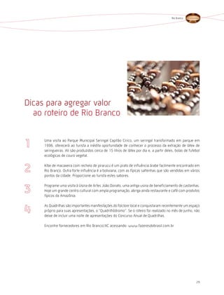 Rio Branco




Dicas para agregar valor
  ao roteiro de Rio Branco

     Uma visita ao Parque Municipal Seringal Capitão Cirico, um seringal transformado em parque em
     1996, oferecerá ao turista a inédita oportunidade de conhecer o processo da extração de látex de
     seringueiras. Ali são produzidos cerca de 15 litros de látex por dia e, a partir deles, bolas de futebol
     ecológicas de couro vegetal.

     Kibe de macaxeira com recheio de pirarucu é um prato de influência árabe facilmente encontrado em
     Rio Branco. Outra forte influência é a boliviana, com as típicas saltenhas que são vendidas em vários
     pontos da cidade. Proporcione ao turista estes sabores.

     Programe uma visita à Usina de Artes João Donato, uma antiga usina de beneficiamento de castanhas.
     hoje um grande centro cultural com ampla programação, abriga ainda restaurante e café com produtos
     típicos da Amazônia.

     As Quadrilhas são importantes manifestações do folclore local e conquistaram recentemente um espaço
     próprio para suas apresentações, o “Quadrilhódromo”. Se o roteiro for realizado no mês de junho, não
     deixe de incluir uma noite de apresentações do Concurso Anual de Quadrilhas.

     Encontre fornecedores em Rio Branco/AC acessando: www.fazeresdobrasil.com.br




                                                                                                          29
 