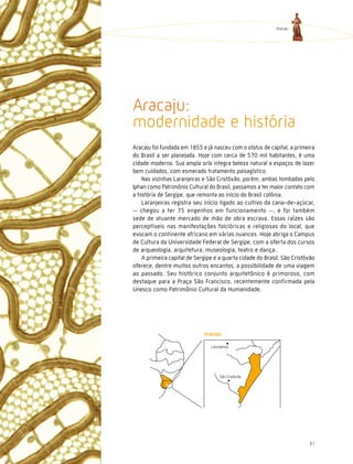 Aracaju




Aracaju:
modernidade e história
Aracaju foi fundada em 1855 e já nasceu com o status de capital, a primeira
do Brasil a ser planejada. Hoje com cerca de 570 mil habitantes, é uma
cidade moderna. Sua ampla orla integra beleza natural a espaços de lazer
bem cuidados, com esmerado tratamento paisagístico.
    Nas vizinhas Laranjeiras e São Cristóvão, porém, ambas tombadas pelo
Iphan como Patrimônio Cultural do Brasil, passamos a ter maior contato com
a história de Sergipe, que remonta ao início do Brasil colônia.
    Laranjeiras registra seu início ligado ao cultivo da cana-de-açúcar,
   chegou a ter 75 engenhos em funcionamento , e foi também
sede de atuante mercado de mão de obra escrava. Essas raízes são
perceptíveis nas manifestações folclóricas e religiosas do local, que
evocam o continente africano em várias nuances. Hoje abriga o Campus
de Cultura da Universidade Federal de Sergipe, com a oferta dos cursos
de arqueologia, arquitetura, museologia, teatro e dança.
    A primeira capital de Sergipe e a quarta cidade do Brasil, São Cristóvão
oferece, dentre muitos outros encantos, a possibilidade de uma viagem
ao passado. Seu histórico conjunto arquitetônico é primoroso, com
destaque para a Praça São Francisco, recentemente confirmada pela
Unesco como Patrimônio Cultural da Humanidade.




                                Laranjeiras




                                     São Cristóvão




                                                                         31
 