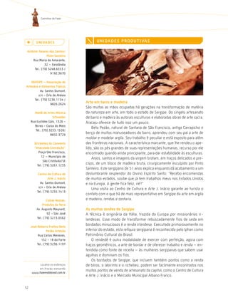 Caminhos do Fazer




         U n i da d e s                   U n i da d e s P r o d U t i va s

 antônio tavares dos santos/
                Pinto santeiro
     Rua Maria de Amarante,
              32 – Farolândia
      Tel.: (79) 3248.6553 /
                   9192.3670

   aratiPe – associação de
artesãos e alimentos típicos
           Av. Santos Dumont,
         s/n - Orla de Atalaia
      Tel.: (79) 3236.1154 /
                   9826.2624
                                   arte em barro e madeira
                                   São muitas as mãos ocupadas há gerações na transformação de matéria
       ateliê de artes Mônica      da natureza em arte, em todo o estado de Sergipe. Do singelo artesanato
                     schneider     de barro e madeira às autorais esculturas e elaboradas obras de arte sacra,
     Rua Euclides Góis, 1326 -     Aracaju oferece de tudo isso um pouco.
       Térreo - Coroa do Meio
                                       Beto Pezão, natural de Santana de São Francisco, antiga Carrapicho e
        Tel.: (79) 3255.1528/
                    8832.3729
                                   berço de muitos manuseadores do barro, aprendeu com seu pai a arte de
                                   moldar e modelar argila. Seu trabalho é peculiar e está exposto para além
       Briceletes do convento      das fronteiras nacionais. A característica marcante, que lhe rendeu o ape-
       “imaculada conceição”       lido, são os pés grandes de suas representações humanas, recurso por ele
          Praça São Francisco,     encontrado quando ainda principiante, para dar estabilidade às esculturas.
            12 – Município de
                                       Anjos, santos e imagens da virgem brotam, em traços delicados e pre-
              São Cristóvão/SE
         Tel.: (79) 3261.1235
                                   cisos, de um bloco de madeira bruta, cirurgicamente esculpido por Pinto
                                   Santeiro. Este sergipano de 51 anos explica enquanto dá acabamento a um
          centro de cultura de     deslumbrante resplendor do Divino Espírito Santo: “Recebo encomendas
                  arte J. inácio   de muitos estados, soube que já tem trabalhos meus nos Estados Unidos
           Av. Santos Dumont,      e na Europa. A gente fica feliz, né?”
          s/n - Orla de Atalaia
                                       Uma visita ao Centro de Cultura e Arte J. Inácio garante ao turista o
         Tel.: (79) 3255.1413
                                   contato com o que há de mais representativo em Sergipe da arte em argila
                 coisas nossas,    e madeira, rendas e cestaria.
              Produtos da terra
         Av. Augusto Maynard,      as muitas rendas de sergipe
                 92 - São José     A técnica é originária da Itália, trazida da Europa por missionárias ir-
         Tel.: (79) 3213.0562
                                   landesas. Esse modo de transformar rebuscadamente fios de seda em
                                   bordados minuciosos é a renda irlandesa. Executada primorosamente no
     José roberto Freitas/Beto
                 Pezão artesão     interior do estado, esta relíquia sergipana é reconhecida pelo Iphan como
          Rua Carlos Menezes,      Patrimônio Cultural do Brasil.
            152 - 18 do Forte          O rendedê é outra modalidade de exercer com perfeição, agora com
         Tel.: (79) 3236.1197      traços geométricos, a arte de bordar e de oferecer trabalho e renda – en-
                                   tendida como fonte de receita – às mulheres sergipanas que sabem usar
                                   agulhas e dominam os fios.
                                       Os bordados de Sergipe, que incluem também pontos como a renda
          Localize os endereços    de bilros, o labirinto e o richelieu, podem ser facilmente encontrados nos
         em Aracaju acessando
                                   muitos pontos de venda de artesanato da capital, como o Centro de Cultura
     www.fazeresdobrasil.com.br
                                   e Arte J. Inácio e o Mercado Municipal Albano Franco.


32
 