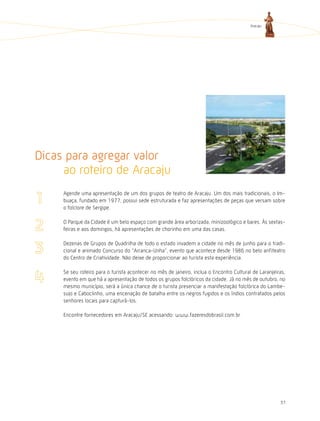 Aracaju




Dicas para agregar valor
     ao roteiro de Aracaju
     Agende uma apresentação de um dos grupos de teatro de Aracaju. Um dos mais tradicionais, o Im-
     buaça, fundado em 1977, possui sede estruturada e faz apresentações de peças que versam sobre
     o folclore de Sergipe.

     O Parque da Cidade é um belo espaço com grande área arborizada, minizoológico e bares. Às sextas-
     feiras e aos domingos, há apresentações de chorinho em uma das casas.

     Dezenas de Grupos de Quadrilha de todo o estado invadem a cidade no mês de junho para o tradi-
     cional e animado Concurso do “Arranca-Unha”, evento que acontece desde 1986 no belo anfiteatro
     do Centro de Criatividade. Não deixe de proporcionar ao turista esta experiência.

     Se seu roteiro para o turista acontecer no mês de janeiro, inclua o Encontro Cultural de Laranjeiras,
     evento em que há a apresentação de todos os grupos folclóricos da cidade. Já no mês de outubro, no
     mesmo município, será a única chance de o turista presenciar a manifestação folclórica do Lambe-
     sujo e Caboclinho, uma encenação de batalha entre os negros fugidos e os índios contratados pelos
     senhores locais para capturá-los.

     Encontre fornecedores em Aracaju/SE acessando: www.fazeresdobrasil.com.br




                                                                                                       37
 