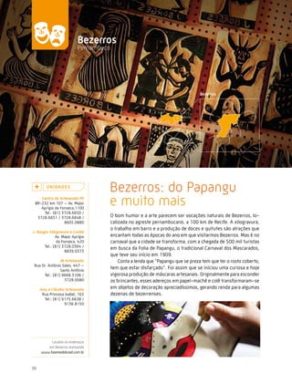 Caminhos do Fazer




                            Bezerros
                            Pernambuco




         U n i da d e s
                                     Bezerros: do Papangu
    centro de artesanato Pe
 BR-232 km 107 – Av. Major
    Aprígio da Fonseca,1100
                                     e muito mais
     Tel.: (81) 3728.6650 /
  3728.6651 / 3728.6648 /                O bom humor e a arte parecem ser vocações naturais de Bezerros, lo-
                 8605.0880               calizada no agreste pernambucano, a 100 km de Recife. A xilogravura,
                                         o trabalho em barro e a produção de doces e quitutes são atrações que
J. Borges Xilogravura e cordel
              Av. Major Aprígio          encantam todas as épocas do ano em que visitarmos Bezerros. Mas é no
               da Fonseca, 420           carnaval que a cidade se transforma, com a chegada de 500 mil turistas
       Tel.: (81) 3728.0364 /
                                         em busca da Folia de Papangu, o tradicional Carnaval dos Mascarados,
                    8839.0373
                                         que teve seu início em 1909.
                Jn artesanato                Conta a lenda que “Papangu que se preza tem que ter o rosto coberto,
 Rua Dr. Antônio Sales, 447 –
                Santo Antônio
                                         tem que estar disfarçado”. Foi assim que se iniciou uma curiosa e hoje
      Tel.: (81) 9668.3106 /             vigorosa produção de máscaras artesanais. Originalmente para esconder
                  3728.0080              os brincantes, esses adereços em papel-machê e colê transformaram-se
     Josy e cláudio artesanato           em objetos de decoração apreciadíssimos, gerando renda para algumas
      Rua Princesa Isabel, 163           dezenas de bezerrenses.
        Tel.: (81) 9175.6638 /
                    9136.8150




           Localize os endereços
         em Bezerros acessando
      www.fazeresdobrasil.com.br



38
 