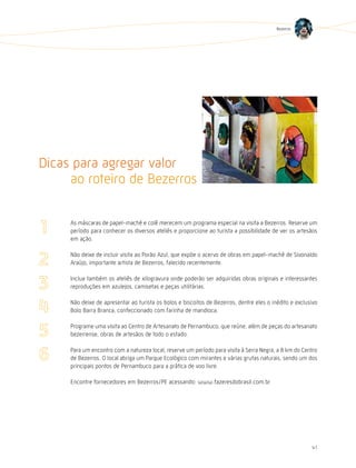 Bezerros




Dicas para agregar valor
     ao roteiro de Bezerros

     As máscaras de papel-machê e colê merecem um programa especial na visita a Bezerros. Reserve um
     período para conhecer os diversos ateliês e proporcione ao turista a possibilidade de ver os artesãos
     em ação.

     Não deixe de incluir visita ao Porão Azul, que expõe o acervo de obras em papel-machê de Sivonaldo
     Araújo, importante artista de Bezerros, falecido recentemente.

     Inclua também os ateliês de xilogravura onde poderão ser adquiridas obras originais e interessantes
     reproduções em azulejos, camisetas e peças utilitárias.

     Não deixe de apresentar ao turista os bolos e biscoitos de Bezerros, dentre eles o inédito e exclusivo
     Bolo Barra Branca, confeccionado com farinha de mandioca.

     Programe uma visita ao Centro de Artesanato de Pernambuco, que reúne, além de peças do artesanato
     bezerrense, obras de artesãos de todo o estado.

     Para um encontro com a natureza local, reserve um período para visita à Serra Negra, a 8 km do Centro
     de Bezerros. O local abriga um Parque Ecológico com mirantes e várias grutas naturais, sendo um dos
     principais pontos de Pernambuco para a prática de voo livre.

     Encontre fornecedores em Bezerros/PE acessando: www.fazeresdobrasil.com.br




                                                                                                        41
 