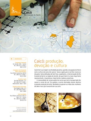 Caminhos do Fazer




                           caicó
                           Rio Grande do Norte




        U n i da d e s

         cachaçaria samanaú           Caicó: produção,
                                      devoção e cultura
     Av. Seridó, 400 – Centro
       Tel.: (84) 3417.4350 /
                   9601.9187

    complexo de artesanato            Caicó tem sua origem na atividade pecuária, quando a ocupação do litoral
         Maria vale Monteiro          com a cultura da cana-de-açúcar levou o gado para o sertão, à procura
Rua Otávio Lamartine, 603-B
      Tel.: (88) 3417.5382 /          de pasto. Sob as bênçãos de Sant’Ana, a padroeira, a interiorização do Rio
                  9972.3362           Grande do Norte na região do Seridó, da qual Caicó é a mais importante
                                      representante, impulsionou importantes cadeias produtivas.
                Produtos caicó
       Rua Nilo Peçanha, 131             A necessidade de conservação da carne que seria transportada fez
       Tel.: (84) 3417.2480 /         nascer a carne de sol. Os queijos e outros derivados deram destino
     9948.3409 / 8821.1835
                                      à grande produção de leite. Bordados ocuparam as mãos das mulheres
     Queijaria dona Gertrudes         de além-mar que transmitiram sua arte.
       Rua Olegário Vale, 415
       Tel.: (84) 9952.9556 /
                   9921.4002

               sant’ana redes
Rua Otávio Lamartine, 603–A
            Sala 110 – Centro
      Tel.: (88) 3421.3408 /
                   9979.5710




          Localize os endereços
           em Caicó acessando
     www.fazeresdobrasil.com.br



42
 