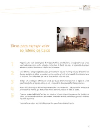 Caicó




Dicas para agregar valor
     ao roteiro de Caicó

     Programe uma visita ao Complexo de Artesanato Maria Vale Monteiro, para apresentar ao turista
     a perfeição dos muitos pontos utilizados no Bordado de Caicó. Nas lojas ali localizadas é possível
     adquirir os produtos e assistir ao trabalho das bordadeiras.

     Caicó é famosa pela produção de queijos, principalmente o queijo-manteiga e queijo de coalho. Nas
     diversas queijarias da cidade, sempre com um mercadinho na frente, o turista pode degustar e comprar
     os produtos. Outro sabor local que não se deve perder é o dos biscoitos.

     Dedique um período para o Museu do Seridó, que busca remontar os costumes da região do Seridó
     a partir de objetos, artesanato, obras de arte e maquinários doados pelas famílias seridoenses.

     A Casa de Cultura Popular é outro importante espaço cultural de Caicó. Lá é possível ter uma aula de
     pintura com os mestres, que dedicam seu tempo a ensinar pessoas de todas as idades.

     Programe uma visita à Ilha de Sant’Ana, um complexo turístico construído sobre uma ilha fluvial do rio
     Seridó, que reúne diversos bares e lanchonetes, boxes de artesanato, além de playgrounds, anfiteatro
     e quadras esportivas.

     Encontre fornecedores em Caicó/RN acessando: www.fazeresdobrasil.com.br




                                                                                                        45
 