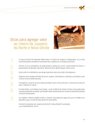 Juazeiro do Norte | Nova Olinda




Dicas para agregar valor
  ao roteiro de Juazeiro
  do Norte e Nova Olinda

     A visita ao Centro de Artesanato Mestre Noza, no Centro de Juazeiro é indispensável. Lá o turista
     encontrará grande variedade do artesanato local e poderá ver os artesãos produzindo.

     Informe-se com antecedência da programação e ofereça ao turista a oportunidade de assistir a
     apresentações de Reisados, Bacamarte, Dança de Côco, Banda Cabaçal, dentre outras.

     Inclua visita à Lira Nordestina, que abriga importante acervo do cordel e da xilogravura.

     Programe visita ao Memorial Padre Cícero em Juazeiro, onde pode ser conhecida a sua história e visto
     o acervo de seus objetos pessoais.

     É obrigatória a visita do turista à estátua de Padre Cícero na Serra do horto, a terceira do mundo em
     altura, medindo 33 metros.

     Em Nova Olinda, na Fundação Casa Grande, a visita ao Memorial homem do Kariri será guiada pelas
     crianças participantes do projeto, que também darão conhecimento aos turistas da importante produção
     cultural ali desenvolvida.

     Ver trabalhar o Mestre Espedito Seleiro e conhecer suas belíssimas peças de couro é também uma
     experiência que o turista não deve perder em Nova Olinda.

     Encontre fornecedores em Juazeiro do Norte/CE e Nova Olinda/CE acessando:
     www.fazeresdobrasil.com.br




                                                                                                             49
 
