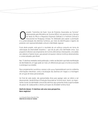 O
         projeto “Caminhos do Fazer: Guia de Produtos Associados ao Turismo”
         desenvolvido pelo Ministério do Turismo (MTur), em parceria com o Serviço
         de Apoio às Micro e Pequenas Empresas (Sebrae) e o Instituto Cultural e
         Educacional do Paraguaçu (Incep), foi idealizado para apoiar a promoção
e a comercialização dos destinos turísticos, por meio da identificação e registro de
produtos com representatividade cultural e identidade regional.

Fruto deste projeto, este guia é o resultado de um esforço conjunto em torno da
valorização da diversidade brasileira – que dá ao país uma identidade única. Sua
proposta é oferecer aos empresários do turismo alternativas interessantes, vinculadas
aos saberes e fazeres locais, que possam enriquecer roteiros turísticos desenvolvidos
e comercializados pelo Brasil.

Nos 15 destinos revelados nesta publicação, o leitor vai descobrir que toda manifestação
da identidade de um lugar pode ser mais um diferencial para que o turista se encante
e prolongue sua estadia.

Para complementar sua leitura, acesse o site www.fazeresdobrasil.com.br e obtenha
informações interativas, como a localização dos destinos em mapas e a montagem
de um guia de bolso personalizado.

Ao final de cada seção, são apresentadas dicas para agregar valor ao roteiro a ser
desenvolvido, dando ênfase à Produção Associada ao Turismo local. Assim, os impor-
tantes ícones da identidade cultural dos destinos aqui presentes terão a oportunidade
de passar de coadjuvantes a atores principais da atividade turística local.

desfrute desses 15 destinos sob uma nova perspectiva.
Bons negócios!


Luiz Eduardo Pereira Barretto Filho
Ministro de estado do tUrisMo
 