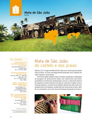 Caminhos do Fazer




                            Mata de são João
                            Bahia




                                    Mata de São João:
         U n i da d e s
       associação arte Forte


                                    do castelo e das praias
 (associação dos artesãos da
                Praia do Forte)
   Rua Alameda da Lua, s/n –
                 Praia do Forte
        Tel.: (71) 9913.7804
                                    Data de 1551 a origem de Mata de São João com a construção do Castelo
 associação de artesanato da        Garcia D’Ávila, um forte estrategicamente localizado com o objetivo de
          vila sauípe – aavs
 Rua São João, s/n – Mata de
                                    vigiar à época a costa baiana.
               São João – BA            A 56 km da capital, Salvador, hoje o município, que oferece a combinação
      Tel.: (71) 3629.1028 /        de paisagens de deslumbrante beleza com significativo patrimônio
                  8161.9936
                                    arquitetônico e fortíssimas manifestações culturais, é importante destino
      aadas – associação dos        de viajantes oriundos do Brasil e do exterior. Inserida na região turística
     artesãos de diogo, areal e
                  santo antônio     Costa do Coqueiros, no litoral norte da Bahia, Mata de São João conta com
           Rua do Diogo, S/n –      excelente estrutura hoteleira, variada oferta de restaurantes e bares, além
            Localidade de Diogo     de rico artesanato e de outros itens da Produção Associada ao Turismo.
        Tel.: (71) 9938.1421 /
                    8227.8570

aPas – associação Produtora
 dos artesãos de vila sauípe,
       estiva, canoas e Água
                   comprida.
        Rua Guabiroba, s/n –
                   Vila Sauípe
      Tel.: (71) 3677.1237 /
                  9632.8253


           Localize os endereços
  em Mata de São João acessando
    www.fazeresdobrasil.com.br



50
 