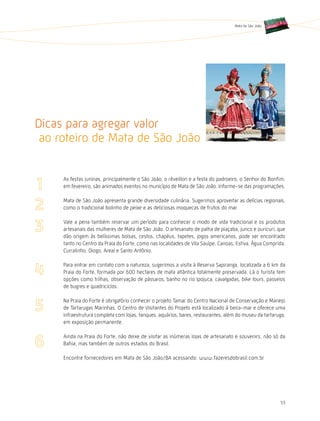 Mata de São João




Dicas para agregar valor
 ao roteiro de Mata de São João


     As festas juninas, principalmente o São João, o réveillon e a festa do padroeiro, o Senhor do Bonfim,
     em fevereiro, são animados eventos no município de Mata de São João. Informe-se das programações.

     Mata de São João apresenta grande diversidade culinária. Sugerimos aproveitar as delícias regionais,
     como o tradicional bolinho de peixe e as deliciosas moquecas de frutos do mar.

     Vale a pena também reservar um período para conhecer o modo de vida tradicional e os produtos
     artesanais das mulheres de Mata de São João. O artesanato de palha de piaçaba, junco e ouricuri, que
     dão origem às belíssimas bolsas, cestos, chapéus, tapetes, jogos americanos, pode ser encontrado
     tanto no Centro da Praia do Forte, como nas localidades de Vila Sauípe, Canoas, Estiva, água Comprida,
     Curralinho, Diogo, Areal e Santo Antônio.

     Para entrar em contato com a natureza, sugerimos a visita à Reserva Sapiranga, localizada a 6 km da
     Praia do Forte, formada por 600 hectares de mata atlântica totalmente preservada. Lá o turista tem
     opções como trilhas, observação de pássaros, banho no rio Ipojuca, cavalgadas, bike tours, passeios
     de bugres e quadriciclos.

     Na Praia do Forte é obrigatório conhecer o projeto Tamar do Centro Nacional de Conservação e Manejo
     de Tartarugas Marinhas. O Centro de Visitantes do Projeto está localizado à beira-mar e oferece uma
     infraestrutura completa com lojas, tanques, aquários, bares, restaurantes, além do museu da tartaruga,
     em exposição permanente.

     Ainda na Praia do Forte, não deixe de visitar as inúmeras lojas de artesanato e souvenirs, não só da
     Bahia, mas também de outros estados do Brasil.

     Encontre fornecedores em Mata de São João/BA acessando: www.fazeresdobrasil.com.br




                                                                                                        53
 