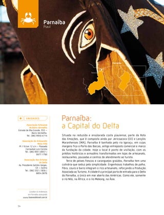 Caminhos do Fazer




                           Parnaíba
                           Piauí




        U n i da d e s
                                   Parnaíba:
        associação artesanal
            do Barro vermelho
Estrada de Ilha Grande, 355 –
                                   a Capital do Delta
               Barro Vermelho.
         Tel.: (86) 9950.4714      Situada na reduzida e ensolarada costa piauiense, parte da Rota
                                   das Emoções, que é composta ainda por Jericoacora (CE) e Lençóis
    associação de artesanato
                    nova vida      Maranhenses (MA), Parnaíba é banhada pelo rio Igaraçu, em cujas
 PI 116 km 12 s/n – Povoado        margens fica o Porto das Barcas, antigo entreposto comercial e marco
        Carnaubal Luiz Correia     da fundação da cidade. Hoje o local é ponto de visitação, com os
       Tel.: (86) 9931.8957 /
                   9977.1790       prédios históricos e armazéns transformados em lojas de artesanato,
                                   restaurantes, pousadas e centros de atendimento ao turista.
      associação dos artistas
                                       Terra de peixes frescos e caranguejos graúdos, Parnaíba tem uma
                      do delta
Av. Presidente Getúlio Vargas,     culinária que seduz pela simplicidade. Engenhosos trabalhos de palha,
                   53 – Centro     fibra, couro e barro integram o rico artesanato, reforçando a Produção
       Tel.: (86) 3321.1856 /
                    8854.0876
                                   Associada ao Turismo. A cidade é a principal porta de entrada para o Delta
                                   do Parnaíba, o único em mar aberto das Américas. Como ele, somente
                                   o rio Nilo, na África, e o rio Mekong, na Ásia.



          Localize os endereços
        em Parnaíba acessando
     www.fazeresdobrasil.com.br



54
 
