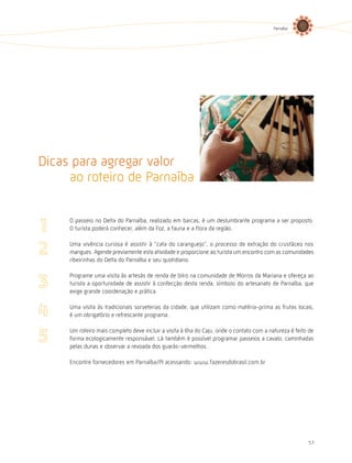 Parnaíba




Dicas para agregar valor
     ao roteiro de Parnaíba

     O passeio no Delta do Parnaíba, realizado em barcas, é um deslumbrante programa a ser proposto.
     O turista poderá conhecer, além da Foz, a fauna e a flora da região.

     Uma vivência curiosa é assistir à “cata do caranguejo”, o processo de extração do crustáceo nos
     mangues. Agende previamente esta atividade e proporcione ao turista um encontro com as comunidades
     ribeirinhas do Delta do Parnaíba e seu quotidiano.

     Programe uma visita às artesãs de renda de bilro na comunidade de Morros da Mariana e ofereça ao
     turista a oportunidade de assistir à confecção desta renda, símbolo do artesanato de Parnaíba, que
     exige grande coordenação e prática.

     Uma visita às tradicionais sorveterias da cidade, que utilizam como matéria-prima as frutas locais,
     é um obrigatório e refrescante programa.

     Um roteiro mais completo deve incluir a visita à Ilha do Caju, onde o contato com a natureza é feito de
     forma ecologicamente responsável. Lá também é possível programar passeios a cavalo, caminhadas
     pelas dunas e observar a revoada dos guarás-vermelhos.

     Encontre fornecedores em Parnaíba/PI acessando: www.fazeresdobrasil.com.br




                                                                                                         57
 