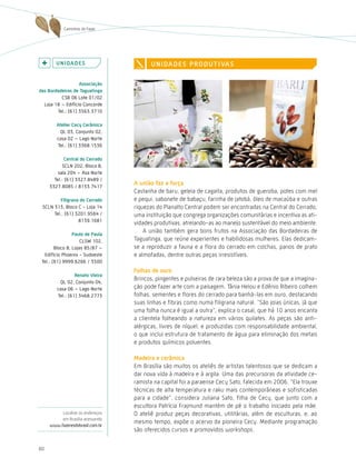 Caminhos do Fazer




        U n i da d e s                   U n i da d e s P r o d U t i va s

                   associação
das Bordadeiras de taguatinga
          CSB 06 Lote 01/02
  Loja 18 – Edifício Concorde
        Tel.: (61) 3563.3710

        atelier cecy cerâmica
          QL 03, Conjunto 02,
        casa 02 – Lago Norte
         Tel.: (61) 3368.1536

             central do cerrado
           SCLN 202, Bloco B,
         sala 204 – Asa Norte
       Tel.: (61) 3327.8489 /
     3327.8085 / 8133.7417
                                  a união faz a força
                                  Castanha de baru, geleia de cagaita, produtos de gueroba, potes com mel
          Filigrana do cerrado    e pequi, sabonete de babaçu, farinha de jatobá, óleo de macaúba e outras
 SCLN 313, Bloco C - Loja 14      riquezas do Planalto Central podem ser encontradas na Central do Cerrado,
      Tel.: (61) 3201.9564 /      uma instituição que congrega organizações comunitárias e incentiva as ati-
                   8139.1681
                                  vidades produtivas, atrelando-as ao manejo sustentável do meio ambiente.
                 Paulo de Paula
                                      A união também gera bons frutos na Associação das Bordadeiras de
                     CLSW 102,    Taguatinga, que reúne experientes e habilidosas mulheres. Elas dedicam-
        Bloco B, Lojas 85/87 –    se a reproduzir a fauna e a flora do cerrado em colchas, panos de prato
  Edifício Phoenix - Sudoeste     e almofadas, dentre outras peças irresistíveis.
 Tel.: (61) 9999.6266 / 3500
                                  Folhas de ouro
                 renato vieira
                                  Brincos, pingentes e pulseiras de rara beleza são a prova de que a imagina-
         QL 02, Conjunto 04,
        casa 06 – Lago Norte      ção pode fazer arte com a paisagem. Tânia helou e Edênio Ribeiro colhem
        Tel.: (61) 3468.2773      folhas, sementes e flores do cerrado para banhá-las em ouro, destacando
                                  suas linhas e fibras como numa filigrana natural. “São joias únicas, já que
                                  uma folha nunca é igual a outra”, explica o casal, que há 10 anos encanta
                                  a clientela folheando a natureza em vários quilates. As peças são anti-
                                  alérgicas, livres de níquel, e produzidas com responsabilidade ambiental,
                                  o que inclui estrutura de tratamento de água para eliminação dos metais
                                  e produtos químicos poluentes.

                                  Madeira e cerâmica
                                  Em Brasília são muitos os ateliês de artistas talentosos que se dedicam a
                                  dar nova vida à madeira e à argila. Uma das precursoras da atividade ce-
                                  ramista na capital foi a paraense Cecy Sato, falecida em 2006. “Ela trouxe
                                  técnicas de alta temperatura e raku mais contemporâneas e sofisticadas
                                  para a cidade”, considera Juliana Sato, filha de Cecy, que junto com a
                                  escultora Patrícia Frajmund mantém de pé o trabalho iniciado pela mãe.
          Localize os endereços   O ateliê produz peças decorativas, utilitárias, além de esculturas, e, ao
          em Brasília acessando
                                  mesmo tempo, expõe o acervo da pioneira Cecy. Mediante programação
     www.fazeresdobrasil.com.br
                                  são oferecidos cursos e promovidos workshops.


60
 